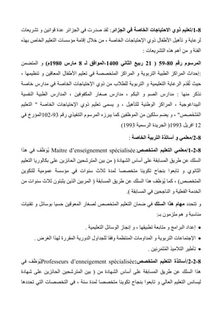 8-0/‫الجزائر‬ ‫في‬ ‫الخاصة‬ ‫االحتياجات‬ ‫ذوي‬ ‫تعليم‬:‫تشريعات‬ ‫و‬ ‫قوانين‬ ‫عدة‬ ‫الجزائر‬ ‫في‬ ‫صدرت‬ ‫لقد‬
‫خال‬ ‫من‬ ، ‫الخاصة‬ ‫اإلحتياجات‬ ‫ذوي‬ ‫األطفال‬ ‫تأهيل‬ ‫و‬ ‫لرعاية‬‫بهذه‬ ‫الخاص‬ ‫التعليم‬ ‫مؤسسات‬ ‫إقامة‬ ‫ل‬
‫التشريعات‬ ‫هذه‬ ‫أهم‬ ‫من‬ ‫و‬ ‫الفئة‬:
‫رقم‬ ‫المرسوم‬81-09(00‫الثاني‬ ‫ربيع‬0011‫لـ‬ ‫،الموافق‬8‫مارس‬0981‫م‬)‫المتضمن‬ ‫و‬
:، ‫تنظيمها‬ ‫و‬ ‫المعاقين‬ ‫األطفال‬ ‫تعليم‬ ‫في‬ ‫المتخصصة‬ ‫المراكز‬ ‫و‬ ‫التربوية‬ ‫الطبية‬ ‫المراكز‬ ‫إحداث‬
‫التعلي‬ ‫الرعاية‬ ‫َم‬‫د‬َ‫ق‬ُ‫ت‬ ‫حيث‬‫خاصة‬ ‫مدارس‬ ‫في‬ ‫الخاصة‬ ‫اإلحتياجات‬ ‫ذوي‬ ‫من‬ ‫للطالب‬ ‫التربوية‬ ‫و‬ ‫مية‬
‫منها‬ ‫نذكر‬:‫النفسية‬ ‫الطبية‬ ‫المدارس‬ ، ‫المكفوفين‬ ‫صغار‬ ‫مدارس‬ ، ‫البكم‬ ‫و‬ ‫الصم‬ ‫مدارس‬
‫الخاصة‬ ‫اإلحتياجات‬ ‫ذوي‬ ‫تعليم‬ ‫يسمى‬ ‫و‬ ، ‫للتأهيل‬ ‫الوطنية‬ ‫المراكز‬ ، ‫البيداغوجية‬"‫التعليم‬
‫ص‬ِ‫ص‬َ‫خ‬َ‫ت‬ُ‫م‬‫ال‬"‫ا‬ ‫من‬ ‫سلكين‬ ‫يضم‬ ‫و‬ ،‫يبرزه‬ ‫كما‬ ‫لموظفين‬‫رقم‬ ‫التنفيذي‬ ‫المرسوم‬33-102‫في‬ ‫المؤرخ‬
12‫افريل‬1333(‫الرسمية‬ ‫الجريدة‬1333)
8-0/‫الخاصة‬ ‫التربية‬ ‫أساتذة‬ ‫و‬ ‫معلمي‬:
8-0-0/‫ص‬ِ‫ص‬‫المتخ‬ ‫التعليم‬ ‫معلمي‬:Maitre d’enseignement spécialisée‫هذا‬ ‫في‬ ‫ف‬َ‫ظ‬َ‫و‬ُ‫ي‬
‫الشهادة‬ ‫أساس‬ ‫على‬ ‫المسابقة‬ ‫طريق‬ ‫عن‬ ‫السلك‬(‫التعليم‬ ‫بكالوريا‬ ‫على‬ ‫الحائزين‬ ‫المترشحين‬ ‫بين‬ ‫من‬
‫للتكوين‬ ‫عمومية‬ ‫مؤسسة‬ ‫في‬ ‫سنوات‬ ‫ثالث‬ ‫لمدة‬ ‫متخصصا‬ ‫تكوينا‬ ‫بنجاح‬ ‫تابعوا‬ ‫و‬ ‫الثانوي‬
‫ص‬ِ‫ص‬‫المتخ‬)‫المسابقة‬ ‫طريق‬ ‫عن‬ ‫السلك‬ ‫هذا‬ ‫ف‬ِ‫ظ‬َ‫ُو‬‫ي‬ ‫كما‬ ،(‫من‬ ‫سنوات‬ ‫ثالث‬ ‫يثبتون‬ ‫الذين‬ ‫المربين‬
‫ا‬‫المسابقة‬ ‫في‬ ‫الناجحين‬ ‫و‬ ‫الفعلية‬ ‫لخدمة‬.)
‫تتحدد‬ ‫و‬‫السلك‬ ‫هذا‬ ‫مهام‬‫تقنيات‬ ‫و‬ ‫بوسائل‬ ‫حسيا‬ ‫المعوقين‬ ‫لصغار‬ ‫المتخصص‬ ‫التعليم‬ ‫ضمان‬ ‫في‬
‫بـ‬ ‫ملزمون‬ ‫هم‬ ‫و‬ ‫مناسبة‬:
‫التعليمية‬ ‫الوسائل‬ ‫إنجاز‬ ‫و‬ ، ‫تطبيقها‬ ‫متابعة‬ ‫و‬ ‫البرامج‬ ‫إعداد‬.
‫وفقا‬ ‫المنتظمة‬ ‫المداومات‬ ‫و‬ ‫التربوية‬ ‫اإلجتماعات‬‫الغرض‬ ‫لهذا‬ ‫المقررة‬ ‫الدورية‬ ‫للجداول‬.
‫ين‬ِ‫ن‬ِ‫ر‬َ‫م‬َ‫ت‬ُ‫م‬‫ال‬ ‫التالميذ‬ ‫تأطير‬.
8-0-0/‫المتخصص‬ ‫التعليم‬ ‫أساتذة‬:Professeurs d’enneigement spécialisée‫في‬ ‫ف‬َ‫ظ‬َ‫و‬ُ‫ي‬
‫من‬ ‫الشهادة‬ ‫أساس‬ ‫على‬ ‫المسابقة‬ ‫طريق‬ ‫عن‬ ‫السلك‬ ‫هذا‬(‫شهادة‬ ‫على‬ ‫الحائزين‬ ‫المترشحين‬ ‫بين‬
‫تابع‬ ‫و‬ ‫العالي‬ ‫التعليم‬ ‫ليسانس‬‫تحددها‬ ‫التي‬ ‫التخصصات‬ ‫في‬ ، ‫سنة‬ ‫لمدة‬ ‫متخصصا‬ ‫تكوينا‬ ‫بنجاح‬ ‫وا‬
 