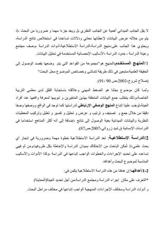 ‫النظري‬ ‫الجانب‬ ‫عن‬ ‫أهمية‬ ‫الميداني‬ ‫الجانب‬ ‫يقل‬ ‫ال‬‫،إذ‬ ‫البحث‬ ‫من‬ ‫ضروريا‬ ‫و‬ ‫مهما‬ ‫جزءا‬ ‫ويعد‬ ‫بل‬
،‫الدراسة‬ ‫نتائج‬ ‫استخالص‬ ‫في‬ ‫تساعدنا‬ ‫ودالالت‬ ‫معاني‬ ‫إلعطائها‬ ‫البيانات‬ ‫عرض‬ ‫خالله‬ ‫من‬ ‫يتم‬
‫هذا‬ ‫ويحتوي‬‫على‬ ‫الجانب‬:‫مجتمع‬ ‫،وصف‬ ‫الدراسة‬ ‫اإلستطالعية،أدوات‬ ‫الدراسة،الدراسة‬ ‫منهج‬
‫البيانات‬ ‫تحليل‬ ‫في‬ ‫المستخدمة‬ ‫اإلحصائية‬ ‫،األساليب‬ ‫الدراسة‬ ‫حدود‬ ، ‫الدراسة‬ ‫وعينة‬.
1/‫المستخـدم‬ ‫المنهـج‬:‫هو‬ ‫المنهج‬"‫إلى‬ ‫الوصول‬ ‫بقصد‬ ‫وضعها‬ ‫يتم‬ ‫التي‬ ‫القواعد‬ ‫من‬ ‫مجموعة‬
‫ذل‬ ‫في‬ ‫العلمية،متبعين‬ ‫الحقيقة‬‫البحث‬ ‫محل‬ ‫الموضوع‬ ‫وخصائص‬ ‫تتماشى‬ ‫طريقة‬ ‫ك‬"
(،‫شروخ‬ ‫صالح‬2003‫،ص‬30،31.)
‫التربية‬ ‫معلمي‬ ‫لدى‬ ‫القلق‬ ‫باستجابة‬ ‫وعالقته‬ ‫المهني‬ ‫الضغط‬ ‫هو‬ ‫بحثنا‬ ‫موضوع‬ ‫كان‬ ‫ولمـا‬
‫أفراد‬ ‫عند‬ ‫واقعها‬ ‫لمعرفة‬ ‫تبويبها‬ ‫و‬ ‫المتغيرين‬ ‫بهذين‬ ‫المتعلقة‬ ‫البيانات‬ ‫جمع‬ ‫يتطلب‬ ‫الخاصة،وذلك‬
‫إتباع‬ ‫علينا‬ َ‫ب‬َ‫ج‬َ‫و‬َ‫ت‬،‫العينة‬‫الوصفي‬ ‫المنهج‬‫اإلرتباطي‬‫ووصفها‬ ‫الواقع‬ ‫في‬ ‫توجد‬ ‫كما‬ ‫لدراستها‬‫وصفا‬
‫المعطيات‬ ‫وتركيب‬ ‫تعليل‬ ‫و‬ ‫تفسير‬ ‫و‬ ‫تحليل‬ ‫و‬ ‫عرض‬ ‫و‬ ‫ترتيب‬ ‫و‬ ‫تصنيف‬ ‫و‬ ‫جمع‬ ‫خالل‬ ‫من‬ ‫دقيقا‬
‫في‬ ‫استخداما‬ ‫المناهج‬ ‫أكثر‬ ‫أنه‬ ‫إلى‬ ‫،إضافة‬ ‫نتائج‬ ‫إلى‬ ‫الوصول‬ ‫بغية‬ ‫الميدانية‬ ‫والبيانات‬ ‫النظرية‬
‫اإلنسانية‬ ‫الدراسات‬(،‫زرواتي‬ ‫رشيد‬2007‫،ص‬47.)
0/‫اإلستطالعيـة‬ ‫الدراسـة‬:‫الدراسة‬ ‫تعد‬‫أي‬ ‫إنجاز‬ ‫في‬ ‫وضرورية‬ ‫مهمة‬ ‫خطوة‬ ‫االستطالعية‬
‫من‬ ‫الباحث‬ ‫كن‬َ‫م‬ُ‫ت‬ ‫علمي،إذ‬ ‫بحث‬‫االحتكاك‬‫فهي‬ ‫ثم‬ ‫ظروفها،ومن‬ ‫بكل‬ ‫واإلحاطة‬ ‫الدراسة‬ ‫بميدان‬
‫واألساليب‬ ‫األدوات‬ ‫،وكذا‬ ‫الدراسة‬ ‫في‬ ‫إتباعها‬ ‫الواجب‬ ‫والخطوات‬ ‫اإلجراءات‬ ‫تحديد‬ ‫على‬ ‫تساعده‬
‫وأهدافه‬ ‫البحث‬ ‫لموضوع‬ ‫المناسبة‬.
0-0/‫أهدافهـا‬:‫في‬ ‫يكمن‬ ‫االستطالعية‬ ‫الدراسة‬ ‫هذه‬ ‫من‬ ‫هدفنا‬ ‫إن‬:
*‫العينة‬ ‫تحديد‬ ‫أجل‬ ‫الدراسة،من‬ ‫ومجتمع‬ ‫الدراسة‬ ‫إجراء‬ ‫مكان‬ ‫على‬ ‫التعرف‬(‫المعاينة‬)
‫البحث‬ ‫مراحل‬ ‫مختلف‬ ‫في‬ ‫إتباعها‬ ‫الواجب‬ ‫المنهجية‬ ‫اإلجراءات‬ ‫ومختلف‬ ‫الدراسة‬ ‫أدوات‬ ‫و‬.
 