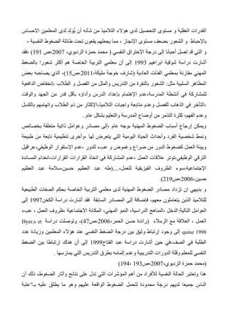 ‫هؤالء‬ ‫لدى‬ ‫التحصيل‬ ‫مستوى‬ ‫و‬ ‫العقلية‬ ‫القدرات‬‫التالميذ‬‫شأ‬ ‫من‬‫المعلمين‬ ‫َلدى‬ ‫د‬ِ‫ل‬َ‫و‬ُ‫ي‬ ‫أن‬ ‫نه‬‫االحساس‬
‫و‬ ‫باإلحباط‬‫مستوى‬ ‫بضعف‬ ‫الشعور‬، ‫النفسية‬ ‫الضغوط‬ ‫طائلة‬ ‫تحت‬ ‫يقعون‬ ‫يجعلهم‬ ‫مما‬ ، ‫اإلنجاز‬
‫النفسي‬ ‫اإلحتراق‬ ‫درجة‬ ‫إلى‬ ‫أحيانا‬ ‫تصل‬ ‫قد‬ ‫التي‬ ‫و‬(،‫الزديوي‬ ‫حمزة‬ ‫محمد‬2007‫،ص‬131)‫،فقد‬
‫دراسة‬ ‫أشارت‬‫ابراهيم‬ ‫شوقية‬1333‫التربية‬ ‫معلمي‬ ‫أن‬ ‫إلى‬‫بالضغط‬ ‫شعورا‬ ‫أكثر‬ ‫هم‬ ‫الخاصة‬
‫العادية‬ ‫الفئات‬ ‫بمعلمي‬ ‫مقارنة‬ ‫المهني‬(،‫مليكة‬ ‫خوجة‬ ‫شارف‬2011‫،ص‬15)،‫ي‬ ‫الذي‬‫صاحبه‬‫بعض‬
‫ال‬‫مظاهر‬‫ال‬‫مثل‬ ‫سلبية‬:‫الدافعية‬ ‫،إنخفاض‬ ‫الطالب‬ ‫و‬ ‫الفصل‬ ‫من‬ ‫والملل‬ ‫التدريس‬ ‫من‬ ‫بالنفرة‬ ‫الشعور‬
‫للمشا‬‫ر‬‫وأداؤه‬ ‫الدرس‬ ‫بإعداد‬ ‫اإلهتمام‬ ‫المدرسة،عدم‬ ‫أنشطة‬ ‫في‬ ‫كة‬‫والوقت‬ ‫الجهد‬ ‫من‬ ‫قدر‬ ‫بأقل‬
‫بالكسل‬ ‫واتهامهم‬ ‫الطالب‬ ‫ذم‬ ‫من‬ ‫التالميذ،اإلكثار‬ ‫واجبات‬ ‫متابعة‬ ‫وعدم‬ ‫للفصل‬ ‫الذهاب‬ ‫في‬ ‫،التأخر‬
،‫الفهم‬ ‫وعدم‬‫عام‬ ‫بشكل‬ ‫والتعليم‬ ‫المدرسة‬ ‫أوضاع‬ ‫من‬ ‫التذمر‬ ‫كثرة‬.
‫بخصائص‬ ‫متعلقة‬ ‫ذاتية‬ ‫وعوامل‬ ‫مصادر‬ ‫،إلى‬ ‫عام‬ ‫بوجه‬ ‫المهنية‬ ‫الضغوط‬ ‫أسباب‬ ‫إرجاع‬ ‫ويمكن‬
‫طبيعة‬ ‫من‬ ‫نابعة‬ ‫تنظيمية‬ ‫،وأخرى‬ ‫لها‬ ‫يتعرض‬ ‫التي‬ ‫اليومية‬ ‫الحياة‬ ‫وأحداث‬ ‫الفرد‬ ‫شخصية‬ ‫ونمط‬
‫الوظيفي،عراقي‬ ‫اإلستقرار‬ ‫،عدم‬ ‫للدور‬ ‫عبء‬ ‫و‬ ‫وغموض‬ ‫صراع‬ ‫من‬ ‫الدور‬ ‫كضغوط‬ ‫العمل‬ ‫وبيئة‬‫ل‬
‫عالق‬ ‫الوظيفي،توتر‬ ‫الترقي‬‫ا‬‫المساندة‬ ‫القرارات،انعدام‬ ‫القرارات‬ ‫اتخاذ‬ ‫في‬ ‫المشاركة‬ ‫،عدم‬ ‫العمل‬ ‫ت‬
‫اإل‬،‫للعمل‬ ‫الفيزيقية‬ ‫الظروف‬ ‫جتماعية،سوء‬(....‫العظيم‬ ‫عبد‬ ‫حسين،سالمة‬ ‫العظيم‬ ‫عبد‬ ‫طه‬
،‫حسين‬2006‫،ص‬213.)
‫الطبيعية‬ ‫الصفات‬ ‫بحكم‬ ‫الخاصة‬ ‫التربية‬ ‫معلمي‬ ‫لدى‬ ‫المهنية‬ ‫الضغوط‬ ‫مصادر‬ ‫تزداد‬ ‫ان‬ ‫بديهي‬ ‫و‬
‫فإضافة‬ ،‫معهم‬ ‫يتعاملون‬ ‫الذين‬ ‫للتالميذ‬‫إلى‬‫السابقة‬ ‫المصادر‬‫الكخ‬ ‫دراسة‬ ‫أشارت‬ ‫فقد‬‫ن‬1337‫إلى‬
‫التالية‬ ‫العوامل‬:‫عبء‬ ، ‫العمل‬ ‫،ظروف‬ ‫االجتماعية‬ ‫المكانة‬ ،‫المهني‬ ‫النمو‬ ،‫الدراسية‬ ‫،المناهج‬ ‫الدخل‬
‫الزمالء‬ ‫مع‬ ‫العالقة‬ ، ‫العمل‬(،‫الحمر‬ ‫حسن‬ ‫رائدة‬2006‫،ص‬47)،‫دراسة‬ ‫وتوصلت‬Dyer,s et
quine 1998‫عدد‬ ‫وزيادة‬ ‫المعلمين‬ ‫هؤالء‬ ‫عند‬ ‫النفسي‬ ‫الضغط‬ ‫درجة‬ ‫بين‬ ‫وثيق‬ ‫إرتباط‬ ‫وجود‬ ‫إلى‬
‫الفتاح‬ ‫عبد‬ ‫دراسة‬ ‫أشارت‬ ‫حين‬ ‫الصف،في‬ ‫في‬ ‫الطلبة‬1333‫الضغط‬ ‫بين‬ ‫إرتباطا‬ ‫هناك‬ ‫أن‬ ‫إلى‬
‫يمارسها‬ ‫التي‬ ‫التدريس‬ ‫بطرق‬ ‫إلمامه‬ ‫وعدم‬ ‫التدريبية‬ ‫الدورات‬ ‫وقلة‬ ‫للمعلم‬ ‫النفسي‬.
(،‫الزديوي‬ ‫حمزة‬ ‫محمد‬2007‫،ص‬133،134)
‫أن‬ ‫ذلك‬ ،‫الضغوط‬ ‫وآثار‬ ‫نتائج‬ ‫على‬ ‫تدل‬ ‫التي‬ ‫المؤشرات‬ ‫أهم‬ ‫من‬ ‫لألفراد‬ ‫النفسية‬ ‫الحالة‬ ‫وتعتبر‬ ‫هذا‬
‫بـ‬ ‫عليه‬ ‫يطلق‬ ‫ما‬ ‫وهو‬ ‫عليهم‬ ‫الواقعة‬ ‫الضغوط‬ ‫لتحمل‬ ‫محدودة‬ ‫درجة‬ ‫لديهم‬ ‫جميعا‬ ‫الناس‬"‫عتبة‬
 