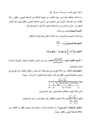 (‫ص‬ ، ‫سنة‬ ‫دون‬ ، ‫السيد‬ ‫البهى‬ ‫فؤاد‬4،3.)
‫كذا‬ ‫و‬ ،‫القلق‬ ‫و‬ ‫المهني‬ ‫الضغط‬ ‫بين‬ ‫العالقة‬ ‫طبيعة‬ ‫عن‬ ‫الكشف‬ ‫حول‬ ‫تدور‬ ‫بحثنا‬ ‫مشكلة‬ ‫كانت‬ ‫لما‬ ‫و‬
‫لبعض‬ ‫تبعا‬ ‫لديهم‬ ‫والقلق‬ ‫المهني‬ ‫الضغط‬ ‫مستوى‬ ‫في‬ ‫المعلمين‬ ‫بين‬ ‫الفردية‬ ‫الفروقات‬ ‫عن‬ ‫الكشف‬
‫مثل‬ ‫اإلحصائية‬ ‫األساليب‬ ‫ببعض‬ ‫اإلستعانة‬ ‫الضروري‬ ‫من‬ ‫كان‬ ، ‫المتغيرات‬:
*‫المئوية‬ ‫النسبة‬:‫ت‬‫خالل‬ ‫من‬ ‫حسب‬
(‫عدد‬‫الجزئية‬ ‫المجموعة‬ ‫أفراد‬/‫البحث‬ ‫لعينة‬ ‫الكلي‬ ‫األفراد‬ ‫عدد‬)*100.
*‫الحسابي‬ ‫المتوسط‬(‫س‬= )
‫سمج‬
‫ن‬
*‫التباين‬(‫ع‬0
=)
‫ن‬
(‫س‬ ‫مج‬ ‫ن‬0
-(‫س‬ ‫مج‬)0
)
*‫الفائية‬ ‫النسبة‬(‫ف‬= )
‫الكبيرالتباين‬
‫الصغيرالتباين‬
‫المناسبة‬ ‫الطريقة‬ ‫واختيار‬ ‫العينات‬ ‫تجانس‬ ‫مدى‬ ‫عن‬ ‫للكشف‬
‫قيمة‬ ‫لحساب‬(‫ت‬.)
*‫اختبار‬(‫ت‬:)‫الدرجات‬ ‫متوسطات‬ ‫بين‬ ‫الفروق‬ ‫داللة‬ ‫عن‬ ‫للكشف‬‫في‬ ‫الفروق‬ ‫عن‬ ‫الكشف‬ ‫بالتالي‬ ‫و‬
‫الدراسة‬ ‫لمتغيرات‬ ‫،تبعا‬ ‫العينة‬ ‫أفراد‬ ‫لدى‬ ‫والقلق‬ ‫المهني‬ ‫الضغط‬ ‫مستوى‬...‫بحيث‬:
(‫ت‬= )
‫س‬ ‫س‬
‫ن‬ ‫ن‬
‫ع‬
‫ن‬
‫ع‬
‫ن‬
‫ن‬ ‫ن‬
(‫عينتين‬ ‫حالة‬ ‫في‬‫متساويتين‬ ‫غير‬ ‫و‬ ‫متجانستين‬ ‫مستقلتين‬)
(‫ت‬= )
‫س‬ ‫س‬
‫ع‬
‫ن‬
‫ع‬
‫ن‬
(‫متساويتين‬ ‫غير‬ ‫و‬ ‫متجانستين‬ ‫غير‬ ‫مستقلتين‬ ‫عينتين‬ ‫حالة‬ ‫في‬)
*‫لـ‬ ‫اإلرتباط‬ ‫معامل‬"‫بيرسون‬":‫عن‬ ‫للكشف‬ ‫،و‬ ‫القلق‬ ‫مقياس‬ ‫ثبات‬ ‫معامل‬ ‫لحساب‬ ‫استخدامه‬ ‫تم‬
‫بالقلق‬ ‫المهني‬ ‫الضغط‬ ‫عالقة‬...‫بحيث‬:
 