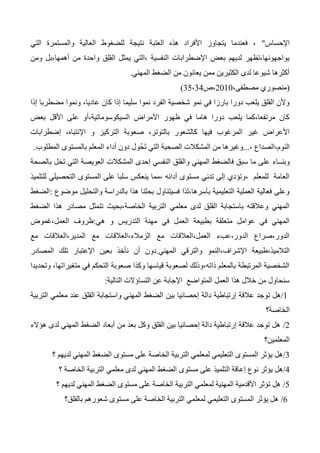 ‫اإلحساس‬"‫والمستمرة‬ ‫العالية‬ ‫للضغوط‬ ‫نتيجة‬ ‫العتبة‬ ‫هذه‬ ‫األفراد‬ ‫يتجاوز‬ ‫فعندما‬ ،‫التي‬
‫ومن‬ ‫أهمها،بل‬ ‫من‬ ‫واحدة‬ ‫القلق‬ ‫يمثل‬ ‫،التي‬ ‫النفسية‬ ‫اإلضطرابات‬ ‫بعض‬ ‫لديهم‬ ‫يواجهونها،تظهر‬
‫المهني‬ ‫الضغط‬ ‫من‬ ‫يعانون‬ ‫ممن‬ ‫الكثيرين‬ ‫لدى‬ ‫شيوعا‬ ‫أكثرها‬.
(،‫مصطفى‬ ‫منصوري‬2010‫،ص‬35،34)
،‫عاديا‬ ‫كان‬ ‫إذا‬ ‫سليما‬ ‫نموا‬ ‫الفرد‬ ‫شخصية‬ ‫نمو‬ ‫في‬ ‫بارزا‬ ‫دورا‬ ‫يلعب‬ ‫القلق‬ ‫وألن‬‫مضطربا‬ ‫ونموا‬‫إذا‬
‫بعض‬ ‫األقل‬ ‫على‬ ‫السيكوسوماتية،أو‬ ‫األمراض‬ ‫ظهور‬ ‫في‬ ‫هاما‬ ‫دورا‬ ‫يلعب‬ ‫مرتفعا،كما‬ ‫كان‬
،‫بالتوتر‬ ‫كالشعور‬ ‫فيها‬ ‫المرغوب‬ ‫غير‬ ‫األعراض‬‫صعوبة‬‫التركيز‬‫و‬،‫اإلنتباه‬‫إضطرابات‬
، ‫النوم،الصداع‬...‫المطلوب‬ ‫بالمستوى‬ ‫المعلم‬ ‫أداء‬ ‫دون‬ ‫ُول‬‫ح‬َ‫ت‬ ‫التي‬ ‫الصحية‬ ‫المشكالت‬ ‫من‬ ‫وغيرها‬.
‫وبنــاء‬‫بالصحة‬ ‫تخل‬ ‫التي‬ ‫العويصة‬ ‫المشكالت‬ ‫إحدى‬ ‫النفسي‬ ‫والقلق‬ ‫المهني‬ ‫فالضغط‬ ‫سبق‬ ‫ما‬ ‫على‬
‫للتلميذ‬ ‫التحصيلي‬ ‫المستوى‬ ‫على‬ ‫سلبا‬ ‫ينعكس‬ ‫،مما‬ ‫أدائه‬ ‫مستوى‬ ‫تدني‬ ‫إلى‬ ‫،وتؤدي‬ ‫للمعلم‬ ‫العامة‬
‫موضوع‬ ‫والتحليل‬ ‫بالدراسة‬ ‫هذا‬ ‫بحثنا‬ ‫فسيتناول‬ ‫بأسرها،لذا‬ ‫التعليمية‬ ‫العملية‬ ‫فعالية‬ ‫وعلى‬:‫الضغط‬
‫الضغط‬ ‫هذا‬ ‫مصادر‬ ‫تتمثل‬ ‫الخاصة،بحيث‬ ‫التربية‬ ‫معلمي‬ ‫لدى‬ ‫القلق‬ ‫باستجابة‬ ‫وعالقته‬ ‫المهني‬
‫هي‬ ‫و‬ ‫التدريس‬ ‫مهنة‬ ‫في‬ ‫العمل‬ ‫بطبيعة‬ ‫متعلقة‬ ‫عوامل‬ ‫في‬ ‫المهني‬:‫العمل،غموض‬ ‫ظروف‬
‫مع‬ ‫المدير،العالقات‬ ‫مع‬ ‫الزمالء،العالقات‬ ‫مع‬ ‫العمل،العالقات‬ ‫الدور،عبء‬ ‫الدور،صراع‬
‫اإلشراف‬ ‫التالميذ،طبيعة‬‫المهني‬ ‫والترقي‬ ‫،النمو‬.‫المصادر‬ ‫تلك‬ ‫اإلعتبار‬ ‫بعين‬ ‫نأخذ‬ ‫أن‬ ‫دون‬
‫وتحديدا‬ ،‫متغيراتها‬ ‫في‬ ‫التحكم‬ ‫صعوبة‬ ‫وكذا‬ ‫قياسها‬ ‫لصعوبة‬ ‫ذاته،وذلك‬ ‫بالمعلم‬ ‫المرتبطة‬ ‫الشخصية‬
‫التالية‬ ‫التساؤالت‬ ‫عن‬ ‫اإلجابة‬ ‫المتواضع‬ ‫العمل‬ ‫هذا‬ ‫خالل‬ ‫من‬ ‫سنحاول‬:
1/‫بين‬ ‫إحصائيا‬ ‫دالة‬ ‫إرتباطية‬ ‫عالقة‬ ‫توجد‬ ‫هل‬‫التربية‬ ‫معلمي‬ ‫عند‬ ‫القلق‬ ‫واستجابة‬ ‫المهني‬ ‫الضغط‬
‫الخاصة؟‬
2/‫هؤالء‬ ‫لدى‬ ‫المهني‬ ‫الضغط‬ ‫أبعاد‬ ‫من‬ ‫بعد‬ ‫وكل‬ ‫القلق‬ ‫بين‬ ‫إحصائيا‬ ‫دالة‬ ‫إرتباطية‬ ‫عالقة‬ ‫توجد‬ ‫هل‬
‫المعلمين؟‬
3/‫؟‬ ‫لديهم‬ ‫المهني‬ ‫الضغط‬ ‫مستوى‬ ‫على‬ ‫الخاصة‬ ‫التربية‬ ‫لمعلمي‬ ‫التعليمي‬ ‫المستوى‬ ‫يؤثر‬ ‫هل‬
4/‫ال‬ ‫إعاقة‬ ‫نوع‬ ‫يؤثر‬ ‫هل‬‫؟‬ ‫الخاصة‬ ‫التربية‬ ‫معلمي‬ ‫لدى‬ ‫المهني‬ ‫الضغط‬ ‫مستوى‬ ‫على‬ ‫تلميذ‬
5/‫؟‬ ‫لديهم‬ ‫المهني‬ ‫الضغط‬ ‫مستوى‬ ‫على‬ ‫الخاصة‬ ‫التربية‬ ‫لمعلمي‬ ‫المهنية‬ ‫األقدمية‬ ‫تؤثر‬ ‫هل‬
6/‫بالقلق؟‬ ‫شعورهم‬ ‫مستوى‬ ‫على‬ ‫الخاصة‬ ‫التربية‬ ‫لمعلمي‬ ‫التعليمي‬ ‫المستوى‬ ‫يؤثر‬ ‫هل‬
 