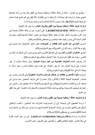 -‫ي‬‫أعاله‬ ‫الجدول‬ ‫من‬ ‫تضح‬‫ارتباطي‬ ‫عالقة‬ ‫هناك‬ ‫أن‬‫موجبة‬ ‫ة‬‫الضغط‬ ‫أبعاد‬ ‫من‬ ‫بعد‬ ‫وكل‬ ‫القلق‬ ‫بين‬
‫بحيث‬ ‫المهني‬‫تراوحت‬‫اإلرتباط‬ ‫معامالت‬ ‫قيم‬‫ما‬‫بين‬(0.44-0.73)،‫معامل‬ ‫قيمة‬ ‫تفوق‬ ‫قيم‬ ‫وهي‬
‫اإلرتباط‬‫المجدولة‬(1.01)‫الداللة‬ ‫مستوى‬ ‫،عند‬0.05‫حرية‬ ‫درجات‬ ‫وأمام‬115.
0-0-0/،‫العمل‬ ‫وظروف‬ ‫القلق‬ ‫بين‬ ‫موجبة‬ ‫ارتباطيه‬ ‫عالقة‬ ‫توجد‬‫النتيجة‬ ‫هذه‬ ‫يؤيد‬ ‫وما‬:
*‫نتائج‬‫دراسة‬A.KORENHAUSER 1974‫أن‬ ‫عن‬ ‫أسفرت‬ ‫التي‬‫بين‬ ‫واضحة‬ ‫عالقة‬ ‫هناك‬
‫عالقة‬ ‫هناك‬ ‫أن‬ ‫،كما‬ ‫العمل‬ ‫وظروف‬ ‫الفرد‬ ‫توتر‬‫وظروف‬ ‫للفرد‬ ‫الصحية‬ ‫الحالة‬ ‫تدهور‬ ‫بين‬ ‫ايجابية‬
‫العمل‬‫عمله‬ ‫فيها‬ ‫يمارس‬ ‫التي‬ ‫السيئة‬(،‫مصطفى‬ ‫منصوري‬2010‫،ص‬43.)
*‫ويرى‬‫أحمد‬ ‫الكريم‬ ‫عبد‬ ‫الخزامي‬0998‫أن‬‫الضوضاء‬، ‫للضغوط‬ ‫كمثير‬ ‫تعتبر‬‫في‬ ‫يتسبب‬ ‫مما‬
‫التوتر‬ ‫درجة‬ ‫رفع‬‫النفسي‬ ‫التوازن‬ ‫وعدم‬(‫السابق،ص‬ ‫المرجع‬50.)
*‫يؤدي‬‫التوا‬ ‫اضطراب‬‫الحراري‬ ‫زن‬‫التوازن‬ ‫اضطراب‬ ‫إلى‬ ‫بدوره‬ ‫يؤدي‬ ‫النفسي،والذي‬ ‫الضغط‬ ‫إلى‬
‫النفسي‬،‫االضطراب‬ ‫هذا‬ ‫مؤشرات‬ ‫أهم‬ ‫القلق‬ ‫يعد‬ ‫حيث‬(‫السابق،ص‬ ‫المرجع‬50.)
*‫المعلم‬ ‫تعرض‬ ‫إن‬‫كيماوية‬ ‫ومواد‬ ‫غبار‬ ‫من‬ ‫العضوية‬ ‫للمذيبات‬‫غير‬ ‫أو‬ ‫مباشرة‬ ‫بصفة‬ ‫،يؤثر‬
‫في‬ ‫شكوكه‬ ‫يثير‬ ‫قد‬ ‫،مما‬ ‫المعلم‬ ‫صحة‬ ‫على‬ ‫مباشرة‬‫ما‬ ‫،وهذا‬ ‫منها‬ ‫تضرره‬ ‫إمكانية‬ ‫حول‬ ‫نفسه‬
‫قلق‬ ‫حالة‬ ‫في‬ ‫دائما‬ ‫يجعله‬(‫السابق،ص‬ ‫المرجع‬54.)
*‫وحسب‬‫الفاعوري‬ ‫فايزة‬0991‫فإن‬‫التعليمية‬ ‫واألدوات‬ ‫الوسائل‬ ‫ضعف‬‫من‬ ‫مصدر‬ ‫كسادس‬ ‫يأتي‬
‫والثالثون‬ ‫الثالثة‬ ‫المهنية‬ ‫الضغوط‬ ‫مصادر‬(33‫مصدرا‬)، ‫المعلمين‬ ‫تواجه‬ ‫التي‬‫إلى‬ ‫يؤدي‬ ‫مما‬
‫الروح‬ ‫ضعف‬‫لديهم‬ ‫والمعنوية‬ ‫العلمية‬(‫السابق،ص‬ ‫المرجع‬55)،‫ما‬ ‫هذا‬‫عن‬ ‫راضين‬ ‫غير‬ ‫يجعلهم‬ ‫قد‬
‫القلق‬ ‫يعد‬ ‫التي‬ ‫النفسية‬ ‫واالضطرابات‬ ‫الضغوط‬ ‫طائلة‬ ‫تحت‬ ‫بهم‬ ‫ويوقع‬ ‫التدريسية‬ ‫لمهامهم‬ ‫إنجازهم‬
‫أهمها‬ ‫من‬.
0-0-0/‫توجد‬‫العمل‬ ‫وعبء‬ ‫القلق‬ ‫بين‬ ‫موجبة‬ ‫ارتباطيه‬ ‫عالقة‬‫النتيجة‬ ‫هذه‬ ‫يؤيد‬ ‫وما‬ ،:
*‫دراسة‬‫أدمسون‬‫ا‬‫توصلت‬ ‫لتي‬‫الوظيفي‬ ‫والعبء‬ ‫المعلمين‬ ‫عند‬ ‫المتزايدة‬ ‫المسؤوليات‬ ‫أن‬ ‫إلى‬
‫اضطرابات‬ ‫من‬ ‫ذلك‬ ‫عن‬ ‫يترتب‬ ‫وما‬ ‫لديهم‬ ‫النفسية‬ ‫الضغوط‬ ‫إحداث‬ ‫في‬ ‫،تتسبب‬ ‫كاهلهم‬ ‫على‬ ‫الواقع‬
‫كالقلق‬ ‫نفسية‬(،‫مصطفى‬ ‫منصوري‬2010‫،ص‬54.)
*‫دراسة‬ ‫وأشارت‬‫سارفنشرايبر‬J.SERVAN SCHREIBER 1983‫عمل‬ ‫أن‬ ‫إلى‬‫كثيرة‬ ‫أشياء‬
‫على‬ ‫و‬ ‫أنفسهم‬ ‫على‬ ‫وغاضبين‬ ‫قلقين‬ ‫المعلمين‬ ‫يجعل‬ ‫قصير‬ ‫وقت‬ ‫في‬‫اآلخرين‬.
 