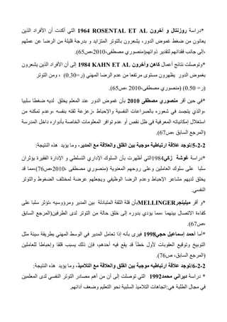 *‫دراسة‬‫آخرون‬ ‫و‬ ‫روزنتال‬ROSENTAL ET AL0900‫الذين‬ ‫األفراد‬ ‫أن‬ ‫أكدت‬ ‫التي‬
،‫الدور‬ ‫غموض‬ ‫ضغط‬ ‫من‬ ‫يعانون‬‫و‬ ‫المتزايد‬ ‫بالتوتر‬ ‫يشعرون‬‫عملهم‬ ‫عن‬ ‫الرضا‬ ‫من‬ ‫قليلة‬ ‫بدرجة‬
‫ذواتهم‬ ‫لتقدير‬ ‫فقدانهم‬ ‫جانب‬ ‫،إلى‬(،‫مصطفى‬ ‫منصوري‬2010‫،ص‬65.)
*‫أعمال‬ ‫نتائج‬ ‫وتوصلت‬‫وآخرون‬ ‫كاهن‬KAHN ET AL0980‫يشعرون‬ ‫الذين‬ ‫األفراد‬ ‫أن‬ ‫إلى‬
‫المهني‬ ‫الرضا‬ ‫عدم‬ ‫من‬ ‫مرتفعا‬ ‫مستوى‬ ‫يظهرون‬ ‫الدور‬ ‫بغموض‬(‫ر‬=0.30)،‫التوتر‬ ‫ومن‬
(‫ر‬=0.50( )،‫مصطفى‬ ‫منصوري‬2010‫،ص‬65.)
*‫أقر‬ ‫حين‬ ‫في‬‫مصطفى‬ ‫منصوري‬0101‫سلبيا‬ ‫ضغطا‬ ‫لديه‬ ‫يخلق‬ ‫المعلم‬ ‫عند‬ ‫الدور‬ ‫غموض‬ ‫بأن‬
‫من‬ ‫تمكنه‬ ‫،وعدم‬ ‫بنفسه‬ ‫ثقته‬ ‫،زعزعة‬ ‫واإلحباط‬ ‫النفسية‬ ‫بالصراعات‬ ‫شعوره‬ ‫في‬ ‫يتجسد‬ ‫،والذي‬
‫توافر‬ ‫عدم‬ ‫أو‬ ‫نقص‬ ‫ظل‬ ‫في‬ ‫المعرفية‬ ‫إمكانياته‬ ‫استغالل‬‫المدرسة‬ ‫داخل‬ ‫بأدواره‬ ‫الخاصة‬ ‫المعلومات‬
(‫،ص‬ ‫السابق‬ ‫المرجع‬67.)
0-0-0/،‫المدير‬ ‫مع‬ ‫والعالقة‬ ‫القلق‬ ‫بين‬ ‫موجبة‬ ‫ارتباطية‬ ‫عالقة‬ ‫توجد‬‫النتيجة‬ ‫هذه‬ ‫يؤيد‬ ‫وما‬:
*‫دراسة‬‫زكي‬ ‫غوشة‬1344‫أظهرت‬ ‫التي‬‫يؤثران‬ ‫الفقيرة‬ ‫اإلدارة‬ ‫و‬ ‫التسلطي‬ ‫اإلداري‬ ‫السلوك‬ ‫بأن‬
‫وعل‬ ‫العاملين‬ ‫سلوك‬ ‫على‬ ‫سلبا‬‫المعنوية‬ ‫روحهم‬ ‫ى‬(، ‫مصطفى‬ ‫منصوري‬2010‫،ص‬76)‫قد‬ ‫،مما‬
‫والتوتر‬ ‫الضغوط‬ ‫لمختلف‬ ‫عرضة‬ ‫ويجعلهم‬ ‫الوظيفي‬ ‫الرضا‬ ‫وعدم‬ ‫اإلحباط‬ ‫مشاعر‬ ‫لديهم‬ ‫يخلق‬
‫النفسي‬.
*‫أقر‬ ‫و‬‫ميلينجر‬MELLINGER‫بأن‬‫على‬ ‫سلبا‬ ‫،تؤثر‬ ‫ومرؤوسيه‬ ‫المدير‬ ‫بين‬ ‫المتبادلة‬ ‫الثقة‬ ‫قلة‬
‫بدوره‬ ‫يؤدي‬ ‫،مما‬ ‫بينهما‬ ‫االتصال‬ ‫كفاءة‬‫الطرفين‬ ‫لدى‬ ‫التوتر‬ ‫من‬ ‫حالة‬ ‫خلق‬ ‫إلى‬(‫السابق‬ ‫المرجع‬
‫،ص‬67.)
*‫أما‬‫حجي‬ ‫إسماعيل‬ ‫أحمد‬0998‫ف‬‫يرى‬‫مثل‬ ‫سيئة‬ ‫بطريقة‬ ‫المهني‬ ‫الوسط‬ ‫في‬ ‫المدير‬ ‫تعامل‬ ‫إذا‬ ‫بأنه‬
‫للعاملين‬ ‫وإحباطا‬ ‫قلقا‬ ‫يسبب‬ ‫ذلك‬ ‫فإن‬ ،‫أحدهم‬ ‫فيه‬ ‫يقع‬ ‫قد‬ ‫خطأ‬ ‫ألول‬ ‫العقوبات‬ ‫وتوقيع‬ ‫التوبيخ‬
(‫ص‬ ،‫السابق‬ ‫المرجع‬76.)
0-0-0/،‫التالميذ‬ ‫مع‬ ‫والعالقة‬ ‫القلق‬ ‫بين‬ ‫موجبة‬ ‫ارتباطيه‬ ‫عالقة‬ ‫توجد‬‫النتيجة‬ ‫هذه‬ ‫يؤيد‬ ‫وما‬:
*‫دراسة‬‫محمد‬ ‫ديراني‬0990‫إلى‬ ‫توصلت‬ ‫التي‬‫المعلمين‬ ‫لدى‬ ‫النفسي‬ ‫التوتر‬ ‫مصادر‬ ‫أهم‬ ‫من‬ ‫أن‬
‫هي‬ ‫الطلبة‬ ‫مجال‬ ‫في‬:‫نحو‬ ‫السلبية‬ ‫التالميذ‬ ‫اتجاهات‬‫وضعف‬ ‫التعليم‬‫آدائهم‬.
 