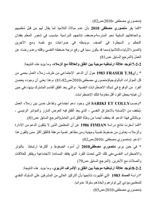 (، ‫مصطفى‬ ‫منصوري‬2010‫،ص‬42)
*‫يقر‬ ‫كما‬‫مصطفى‬ ‫منصوري‬0101‫لميهم‬َ‫ع‬ُ‫م‬ ‫قبل‬ ‫من‬ ‫لهم‬ ‫يقال‬ ‫لما‬ ‫التالميذ‬ ‫مباالة‬ ‫عدم‬ ‫بأن‬
‫بفقدان‬ ‫المعلم‬ ‫شعور‬ ‫في‬ ‫،يتسبب‬ ‫الدراسية‬ ‫نتائجهم‬ ‫المدرسة،وضعف‬ ‫نحو‬ ‫السلبية‬ ‫،واتجاهاتهم‬
‫اآلخرين‬ ‫ومع‬ ‫نفسه‬ ‫مع‬ ‫صراعات‬ ‫في‬ ‫،ويدخله‬ ‫الصف‬ ‫في‬ ‫السيطرة‬ ‫و‬ ‫التحكم‬
(‫المدير،األولياء،التالميذ‬)‫،م‬‫رضا‬ ‫وعدم‬ ‫وقلقه‬ ‫النفسي‬ ‫ضغطه‬ ‫درجة‬ ‫رفع‬ ‫في‬ ‫سببا‬ ‫يكون‬ ‫قد‬ ‫ما‬‫عن‬ ‫ه‬
‫العمل‬(‫،ص‬ ‫السابق‬ ‫المرجع‬41)
0-0-1/،‫الزمالء‬ ‫مع‬ ‫والعالقة‬ ‫القلق‬ ‫بين‬ ‫موجبة‬ ‫ارتباطيه‬ ‫عالقة‬ ‫توجد‬‫النتيجة‬ ‫هذه‬ ‫يؤيد‬ ‫وما‬:
*‫رأي‬FRASER T.M0980‫من‬ ‫يحمي‬ ‫العمل‬ ‫زمالء‬ ‫طرف‬ ‫من‬ ‫اإلجتماعي‬ ‫الدعم‬ ‫أن‬ ‫حول‬
‫ا‬ ‫المؤثرات‬ ‫كل‬‫لباثولوجية‬(،‫مصطفى‬ ‫منصوري‬2010‫،ص‬41،42)‫يحصن‬ ‫وجوده‬ ‫أن‬ ‫يعني‬ ‫،وهذا‬
‫النفسية‬ ‫االضطرابات‬ ‫شباك‬ ‫في‬ ‫الوقوع‬ ‫من‬ ‫الفرد‬-‫بينها‬ ‫المشترك‬ ‫القاسم‬ ‫القلق‬ ‫يعد‬ ‫والتي‬-‫حين‬ ‫،في‬
‫اإلضطرابات‬ ‫لتلك‬ ‫مقاومة‬ ‫أقل‬ ‫الفرد‬ ‫يجعل‬ ‫غيابه‬ ‫أن‬.
*‫وحسب‬SARIKI ET COLLY‫فإن‬‫العمل‬ ‫زمالء‬ ‫بين‬ ‫حسن‬ ‫وتفاعل‬ ‫اجتماعي‬ ‫دعم‬ ‫وجود‬
‫النفسي‬ ‫باالحتراق‬ ‫اإلصابة‬ ‫من‬ ‫فف‬َ‫خ‬ُ‫ي‬،-‫الرئيسي‬ ‫والمؤشر‬ ‫البارز‬ ‫العرض‬ ‫فيه‬ ‫القلق‬ ‫يعد‬ ‫الذي‬-
‫العامل‬ ‫لدى‬ ‫القلق‬ ‫وطأة‬ ‫من‬ ‫أيضا‬ ‫يخفف‬ ‫قد‬ ‫الدعم‬ ‫فهذا‬ ‫،وبالتالي‬(‫،ص‬ ‫السابق‬ ‫المرجع‬41.)
*‫كما‬‫دراسة‬ ‫نتائج‬ ‫أسفرت‬FIMIAN0980‫ا‬ ‫أن‬ ‫عن‬‫اإلدارة‬ ‫من‬ ‫الدعم‬ ‫يتلقون‬ ‫ال‬ ‫الذين‬ ‫لمعلمين‬
‫هذا‬ ‫يتلقون‬ ‫ممن‬ ‫أكثر‬ ‫كالقلق‬ ‫مرهقة‬ ‫نفسية‬ ‫مظاهر‬ ‫ومن‬ ‫ومهنية‬ ‫نفسية‬ ‫ضغوط‬ ‫من‬ ‫يعانون‬ ،‫والزمالء‬
‫لدعم‬ ‫ا‬.(، ‫مصطفى‬ ‫منصوري‬2010‫،ص‬42)
*‫يرى‬ ‫حين‬ ‫في‬‫مصطفى‬ ‫منصوري‬0101‫بالتوتر‬ ‫ارتباطا‬ ‫أكثرها‬ ‫و‬ ‫الضغوط‬ ‫أسوء‬ ‫أن‬
‫تلك‬ ‫النفسي،هي‬ ‫واالضطراب‬‫للعالقات‬ ‫ويفتقر‬ ‫االجتماعية‬ ‫المساندة‬ ‫يفتقد‬ ‫الذي‬ ‫للفرد‬ ‫تحدث‬ ‫التي‬
‫اآلخرين‬ ‫مع‬ ‫والصالت‬.(‫،ص‬ ‫السابق‬ ‫المرجع‬73)
0-0-8/،‫التربوي‬ ‫اإلشراف‬ ‫و‬ ‫القلق‬ ‫بين‬ ‫موجبة‬ ‫ارتباطيه‬ ‫عالقة‬ ‫توجد‬‫النتيجة‬ ‫هذه‬ ‫يؤيد‬ ‫وما‬:
*‫دراسة‬‫المساد‬0980‫من‬ ‫العالي‬ ‫التركيز‬ ‫بأن‬ ‫نتائجها‬ ‫أظهرت‬ ‫التي‬‫النقدي‬ ‫السلوك‬ ‫على‬ ‫المشرفين‬
‫واتخ‬ ‫توترهم‬ ‫إلى‬ ‫للمعلمين،يؤدي‬‫عدوانيا‬ ‫سلوكا‬ ‫اذهم‬.
(،‫مصطفى‬ ‫منصوري‬2010‫،ص‬45)
 