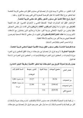 ‫الخاصة‬ ‫التربية‬ ‫معلمي‬ ‫لدى‬ ‫القلق‬ ‫مستوى‬ ‫في‬ ‫إحصائية‬ ‫دال‬ ‫فرق‬ ‫يوجد‬ ‫ال‬ ‫بالتالي‬ ‫و‬ ، ‫الفئتين‬ ‫أفراد‬
‫هذا‬ ‫وجود‬ ‫تنفي‬ ‫التي‬ ‫الصفرية‬ ‫الفرضية‬ ‫نقبل‬ ‫لذا‬ ،‫التلميذ‬ ‫إعاقة‬ ‫نوع‬ ‫لمتغير‬ ‫تبعا‬‫وعليه‬ ‫الفرق‬:
‫بالقلق‬ ‫الشعور‬ ‫مستوى‬ ‫على‬ ‫التلميذ‬ ‫إعاقة‬ ‫نوع‬ ‫يؤثر‬ ‫ال‬‫عند‬‫الخاصة‬ ‫التربية‬ ‫معلمي‬.
*(‫النفسي‬ ‫اإلحتراق‬ ‫و‬ ‫النفسي‬ ‫للضغط‬ ‫الهامة‬ ‫المؤشرات‬ ‫أحد‬ ‫القلق‬ ‫باعتبار‬)‫النتيجة‬ ‫هذه‬ ‫فإن‬
‫تتعارض‬‫دراسة‬ ‫نتائج‬ ‫مع‬‫السرطاوي‬ ‫زيدان‬0991(‫الرياض‬)‫المعوقين‬ ‫معلمي‬ ‫بأن‬ ‫أفادت‬ ‫،التي‬
‫بزمالئهم‬ ‫مقارنة‬ ،‫أكبر‬ ‫بدرجة‬ ‫اإلنفعالي‬ ‫اإلجهاد‬ ‫من‬ ‫يعانون‬ ‫عقليا‬‫اإلعاقات‬ ‫مع‬ ‫يتعاملون‬ ‫الذين‬
‫األخرى،ودراسة‬‫الكخن‬ ‫خالد‬0991(‫فلسطين‬)‫يتعرضون‬ ‫السمعية‬ ‫اإلعاقة‬ ‫معلمي‬ ‫بأن‬ ‫أظهرت‬ ‫التي‬
‫العقلية‬ ‫باإلعاقة‬ ‫زمالئهم‬ ‫من‬ ‫أكبر‬ ‫بدرجة‬ ‫المهني‬ ‫للضغط‬.
(،‫الحمر‬ ‫حسن‬ ‫رائدة‬2006‫،ص‬46،47)
0-0/‫الثامنــة‬ ‫الفرضية‬:‫األقدمية‬ ‫بزيادة‬ ‫القلق‬ ‫مستوى‬ ‫ينقص‬‫الخاصة‬ ‫التربية‬ ‫لمعلمي‬ ‫المهنية‬.
-‫الصفرية‬ ‫الفرضية‬:‫الخبرة‬ ‫ذوي‬ ‫للمعلمين‬ ‫القلق‬ ‫درجات‬ ‫متوسطات‬ ‫بين‬ ‫إحصائيا‬ ‫دال‬ ‫فرق‬ ‫يوجد‬ ‫ال‬
‫من‬(1-5)‫من‬ ‫الخبرة‬ ‫ذوي‬ ‫المعلمين‬ ‫و‬ ،‫سنوات‬(6-10)‫من‬ ‫الخبرة‬ ‫ذوي‬ ‫المعلمين‬ ‫و‬ ،‫سنوات‬11‫سنة‬
‫فوق‬ ‫فما‬.
‫رقم‬ ‫جدول‬00‫االقدمية‬ ‫لمتغير‬ ‫تبعا‬ ‫المتوسطات‬ ‫بين‬ ‫الفروق‬ ‫لمعرفة‬(‫االحادي‬ ‫التباين‬ ‫بطريقة‬)
‫التباين‬ ‫مصدر‬‫بعات‬‫ر‬‫الم‬ ‫مجموع‬‫ية‬‫ر‬‫الح‬ ‫درجة‬‫التباين‬(‫متوسط‬
‫بعات‬‫ر‬‫الم‬)
‫الفائية‬ ‫النسبة‬(‫ف‬)
‫المجموعات‬ ‫بين‬
34.54213.27(‫ف‬)‫محسوبة‬=0.08
(‫ف‬)‫مجدولة‬=09.09
‫دالة‬ ‫غير‬
‫المجموعات‬ ‫داخل‬
2533.4211422.40
‫الكلي‬ ‫المجموع‬
2633.36116
-‫قيمة‬ ‫إن‬(‫ف‬)‫المجدولة‬(13.43)‫الداللة‬ ‫مستوى‬ ‫عند‬(0.05)‫حرية‬ ‫درجات‬ ‫أمام‬ ‫و‬(114،2)
‫قيمة‬ ‫من‬ ‫أكبر‬(‫ف‬)‫المحسوبة‬(1.14)‫دال‬ ‫فرق‬ ‫وجود‬ ‫عدم‬ ‫على‬ ‫يدل‬ ‫مما‬ ،‫متوسطات‬ ‫بين‬ ‫إحصائيا‬
 