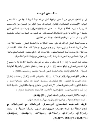 ‫الدراسة‬ ‫ملخـــــص‬
‫عن‬ ‫الناتجة‬ ‫المهنية‬ ‫الضغوط‬ ‫من‬ ‫الكثير‬ ‫مواجهة‬ ‫المعلمين‬ ‫على‬ ‫تفرض‬ ‫التعليم‬ ‫مهنة‬ ‫إن‬:‫بعض‬ ‫تشابك‬
‫والسياسية‬ ‫والثقافية‬ ‫االجتماعية‬ ‫و‬ ‫االقتصادية‬ ‫العوامل‬‫لذ‬‫مهامهم‬ ‫أداء‬ ‫عن‬ ‫المعلمين‬ ‫من‬ ‫الكثير‬ ‫يعجز‬ ‫ا‬
‫فعالة‬ ‫بصورة‬ ‫التدريسية‬(،‫نعيم‬ ‫حسن‬ ‫أحمد‬ ‫عرفة‬1336‫،ص‬123)‫الذين‬ ‫المعلمين‬ ‫سيما‬ ‫،وال‬
‫متطلبات‬ ‫و‬ ‫أعباء‬ ‫من‬ ‫المهنة‬ ‫هذه‬ ‫تتطلبه‬ ‫لما‬ ‫الخاصة،نظرا‬ ‫االحتياجات‬ ‫ذوي‬ ‫من‬ ‫تالميذ‬ ‫مع‬ ‫يتعاملون‬
‫مستمر‬ ‫بشكل‬ ‫و‬ ‫كثيرة‬‫مع‬ ‫التعليم‬ ‫بمهنة‬ ‫مقارنة‬‫العاديين‬ ‫من‬ ‫فئات‬.
‫لدى‬ ‫القلق‬ ‫استجابة‬ ‫و‬ ‫المهني‬ ‫الضغط‬ ‫بين‬ ‫ما‬ ‫العالقة‬ ‫طبيعة‬ ‫على‬ ‫التعرف‬ ‫إلى‬ ‫الحالي‬ ‫البحث‬ ‫يهدف‬ ‫و‬
‫إحصائيا‬ ‫دالة‬ ‫عالقة‬ ‫هناك‬ ‫كانت‬ ‫إذا‬ ‫ما‬ ‫و‬ ، ‫بوعريريج‬ ‫برج‬ ‫و‬ ‫سطيف‬ ‫بواليتي‬ ‫الخاصة‬ ‫التربية‬ ‫معلمي‬
‫الفرو‬ ‫معرفة‬ ‫وكذا‬ ، ‫المهني‬ ‫الضغط‬ ‫أبعاد‬ ‫من‬ ‫بعد‬ ‫وكل‬ ‫القلق‬ ‫بين‬‫والقلق‬ ‫المهني‬ ‫الضغط‬ ‫مستوى‬ ‫في‬ ‫ق‬
‫الدراسة‬ ‫لمتغيرات‬ ‫تبعا‬ ‫المعلمين‬ ‫هؤالء‬ ‫لدى‬(‫التلميذ،األقدمية‬ ‫إعاقة‬ ‫التعليمي،نوع‬ ‫المستوى‬.)
‫من‬ ‫البحث‬ ‫عينة‬ ‫تكونت‬(117)‫فردا‬(‫معلمة‬ ‫و‬ ‫معلما‬)‫و‬‫نسبته‬ ‫ما‬ ‫تمثل‬ ‫هي‬32.12%‫مجموع‬ ‫من‬
‫عددهم‬ ‫البالغ‬ ‫و‬ ‫األصلي‬ ‫المجتمع‬ ‫أفراد‬(127)‫فردا‬(‫معل‬‫معلمة‬ ‫و‬ ‫ما‬)‫العشوائية‬ ‫بالطريقة‬ ‫اختيروا‬ ،
‫مصطفى‬ ‫لمنصوري‬ ‫للمعلمين‬ ‫المهني‬ ‫الضغط‬ ‫مقياس‬ ‫الباحث‬ ‫استخدم‬ ‫وقد‬ ، ‫البسيطة‬(2010)،
‫لـ‬ ‫الصريح‬ ‫القلق‬ ‫مقياس‬ ‫و‬J. A TAYLOR(1351)‫بـ‬ ‫ثباته‬ ‫قدر‬ ‫الذي‬(0.30)‫بـ‬ ‫صدقه‬ ‫و‬(0.34)
‫استخدم‬ ‫التطبيق،كما‬ ‫وإعادة‬ ‫التطبيق‬ ‫طريقة‬ ‫على‬ ‫اعتمادا‬‫و‬ ‫لعرض‬ ‫إحصائية‬ ‫أساليب‬ ‫عدة‬ ‫الباحثة‬ ‫ت‬
‫النتائج‬ ‫مناقشة‬:‫اختبار‬ ، ‫لبرسون‬ ‫اإلرتباط‬ ‫،معامل‬ ‫المئوية‬ ‫كالنسب‬(‫ت‬)‫الفائية‬ ‫النسبة‬ ، ‫الفروق‬ ‫لداللة‬
(‫ف‬)‫يلي‬ ‫عما‬ ‫البحث‬ ‫نتائج‬ ‫أسفرت‬ ‫قد‬ ‫و‬ ،‫األحادي‬ ‫التباين‬ ‫تحليل‬ ، ‫العينات‬ ‫تجانس‬ ‫لمعرفة‬:
-‫الضغط‬ ‫بين‬ ‫موجبة‬ ‫ارتباطيه‬ ‫عالقة‬ ‫توجد‬‫القلق‬ ‫و‬ ‫المهني‬(1.98).
-‫المهني‬ ‫الضغط‬ ‫أبعاد‬ ‫من‬ ‫بعد‬ ‫وكل‬ ‫القلق‬ ‫بين‬ ‫موجبة‬ ‫إرتباطية‬ ‫عالقة‬ ‫توجد‬
(‫مع‬ ‫المدير،العالقة‬ ‫مع‬ ‫الدور،العالقة‬ ‫الدور،غموض‬ ‫العمل،صراع‬ ‫العمل،عبء‬ ‫ظروف‬
،‫التالميذ‬‫ا‬‫المهنية‬ ‫والترقية‬ ‫المهني‬ ‫التربوي،النمو‬ ‫الزمالء،اإلشراف‬ ‫مع‬ ‫لعالقة‬)‫بحيث‬ ،:
‫ر‬1(=1.10)،‫ر‬2(=1.00)،‫ر‬3(=1.19)،‫ر‬4(=1.11)،‫ر‬5(=1.00)،‫ر‬6(=1.08)،
‫ر‬7(=1.08)،‫ر‬4(=1.00)،‫ر‬3(=1.00.)
 