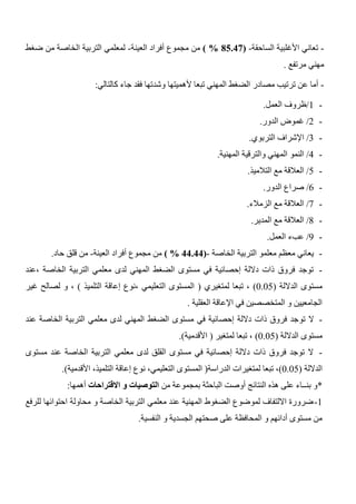 -‫الساحقة‬ ‫األغلبية‬ ‫تعاني‬-(80.01%)‫العينة‬ ‫أفراد‬ ‫مجموع‬ ‫من‬-‫ضغط‬ ‫من‬ ‫الخاصة‬ ‫التربية‬ ‫لمعلمي‬
‫مرتفع‬ ‫مهني‬.
-‫فق‬ ‫وشدتها‬ ‫ألهميتها‬ ‫تبعا‬ ‫المهني‬ ‫الضغط‬ ‫مصادر‬ ‫ترتيب‬ ‫عن‬ ‫أما‬‫جاء‬ ‫د‬‫كالتالي‬:
-1/‫العمل‬ ‫ظروف‬.
-2/‫الدور‬ ‫غموض‬.
-3/‫التربوي‬ ‫اإلشراف‬.
-4/‫المهنية‬ ‫والترقية‬ ‫المهني‬ ‫النمو‬.
-5/‫التالميذ‬ ‫مع‬ ‫العالقة‬.
-6/‫الدور‬ ‫صراع‬.
-7/‫الزمالء‬ ‫مع‬ ‫العالقة‬.
-4/‫المدير‬ ‫مع‬ ‫العالقة‬.
-3/‫العمل‬ ‫عبء‬.
-‫الخاصة‬ ‫التربية‬ ‫معلمو‬ ‫معظم‬ ‫يعاني‬-(00.00%)‫العينة‬ ‫أفراد‬ ‫مجموع‬ ‫من‬-‫حاد‬ ‫قلق‬ ‫من‬.
-‫،عند‬ ‫الخاصة‬ ‫التربية‬ ‫معلمي‬ ‫لدى‬ ‫المهني‬ ‫الضغط‬ ‫مستوى‬ ‫في‬ ‫إحصائية‬ ‫داللة‬ ‫ذات‬ ‫فروق‬ ‫توجد‬
‫الداللة‬ ‫مستوى‬(0.05)‫لمتغيري‬ ‫تبعا‬ ،(‫التلميذ‬ ‫إعاقة‬ ‫،نوع‬ ‫التعليمي‬ ‫المستوى‬)‫غير‬ ‫لصالح‬ ‫و‬ ،
‫العقلية‬ ‫اإلعاقة‬ ‫في‬ ‫المتخصصين‬ ‫و‬ ‫الجامعيين‬.
-‫تو‬ ‫ال‬‫عند‬ ‫الخاصة‬ ‫التربية‬ ‫معلمي‬ ‫لدى‬ ‫المهني‬ ‫الضغط‬ ‫مستوى‬ ‫في‬ ‫إحصائية‬ ‫داللة‬ ‫ذات‬ ‫فروق‬ ‫جد‬
‫الداللة‬ ‫مستوى‬(0.05)‫لمتغير‬ ‫تبعا‬ ،(‫األقدمية‬.)
-‫مستوى‬ ‫عند‬ ‫الخاصة‬ ‫التربية‬ ‫معلمي‬ ‫لدى‬ ‫القلق‬ ‫مستوى‬ ‫في‬ ‫إحصائية‬ ‫داللة‬ ‫ذات‬ ‫فروق‬ ‫توجد‬ ‫ال‬
‫الداللة‬(0.05)‫الدراسة‬ ‫لمتغيرات‬ ‫تبعا‬ ،(‫الت‬ ‫المستوى‬‫األقدمية‬ ،‫التلميذ‬ ‫إعاقة‬ ‫نوع‬ ،‫عليمي‬.)
*‫من‬ ‫بمجموعة‬ ‫الباحثة‬ ‫أوصت‬ ‫النتائج‬ ‫هذه‬ ‫على‬ ‫بنــاء‬ ‫و‬‫االقتراحات‬ ‫و‬ ‫التوصيات‬‫أهمها‬:
1-‫للرفع‬ ‫احتوائها‬ ‫محاولة‬ ‫و‬ ‫الخاصة‬ ‫التربية‬ ‫معلمي‬ ‫عند‬ ‫المهنية‬ ‫الضغوط‬ ‫لموضوع‬ ‫االلتفاف‬ ‫ضرورة‬
‫و‬ ‫الجسدية‬ ‫صحتهم‬ ‫على‬ ‫المحافظة‬ ‫و‬ ‫أدائهم‬ ‫مستوى‬ ‫من‬‫النفسية‬.
 