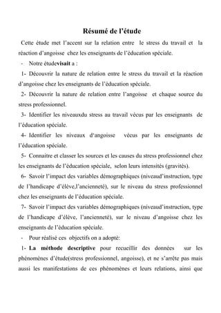 Résumé de l’étude
Cette étude met l’accent sur la relation entre le stress du travail et la
réaction d’angoisse chez les enseignants de l’éducation spéciale.
- Notre étudevisait a :
1- Découvrir la nature de relation entre le stress du travail et la réaction
d’angoisse chez les enseignants de l’éducation spéciale.
2- Découvrir la nature de relation entre l’angoisse et chaque source du
stress professionnel.
3- Identifier les niveauxdu stress au travail vécus par les enseignants de
l’éducation spéciale.
4- Identifier les niveaux d‘angoisse vécus par les enseignants de
l’éducation spéciale.
5- Connaitre et classer les sources et les causes du stress professionnel chez
les enseignants de l’éducation spéciale, selon leurs intensités (gravités).
6- Savoir l’impact des variables démographiques (niveaud’instruction, type
de l’handicape d’élève,l’ancienneté), sur le niveau du stress professionnel
chez les enseignants de l’éducation spéciale.
7- Savoir l’impact des variables démographiques (niveaud’instruction, type
de l’handicape d’élève, l’ancienneté), sur le niveau d’angoisse chez les
enseignants de l’éducation spéciale.
- Pour réalisé ces objectifs on a adopté:
1- La méthode descriptive pour recueillir des données sur les
phénomènes d’étude(stress professionnel, angoisse), et ne s’arrête pas mais
aussi les manifestations de ces phénomènes et leurs relations, ainsi que
 