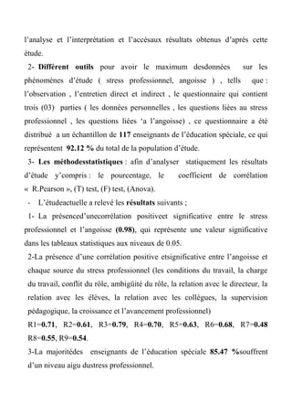 l’analyse et l’interprétation et l’accèsaux résultats obtenus d’après cette
étude.
2- Différent outils pour avoir le maximum desdonnées sur les
phénomènes d’étude ( stress professionnel, angoisse ) , tells que :
l’observation , l’entretien direct et indirect , le questionnaire qui contient
trois (03) parties ( les données personnelles , les questions liées au stress
professionnel , les questions liées ‘a l’angoisse) , ce questionnaire a été
distribué a un échantillon de 117 enseignants de l’éducation spéciale, ce qui
représentent 92.12 % du total de la population d’étude.
3- Les méthodesstatistiques : afin d’analyser statiquement les résultats
d’étude y’compris : le pourcentage, le coefficient de corrélation
« R.Pearson », (T) test, (F) test, (Anova).
- L’étudeactuelle a relevé les résultats suivants ;
1- La présenced’unecorrélation positiveet significative entre le stress
professionnel et l’angoisse (0.98), qui représente une valeur significative
dans les tableaux statistiques aux niveaux de 0.05.
2-La présence d’une corrélation positive etsignificative entre l’angoisse et
chaque source du stress professionnel (les conditions du travail, la charge
du travail, conflit du rôle, ambigüité du rôle, la relation avec le directeur, la
relation avec les élèves, la relation avec les collègues, la supervision
pédagogique, la croissance et l’avancement professionnel)
R1=0.71, R2=0.61, R3=0.79, R4=0.70, R5=0.63, R6=0.68, R7=0.48
R8=0.55, R9=0.54.
3-La majoritédes enseignants de l’éducation spéciale 80.47 %souffrent
d’un niveau aigu dustress professionnel.
 
