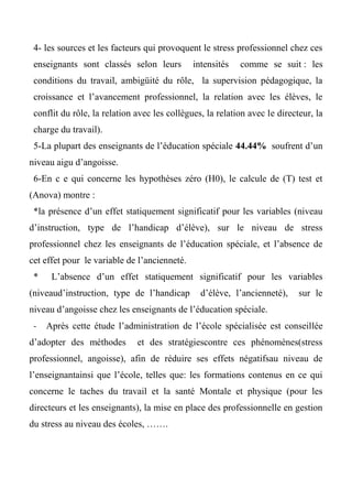 4- les sources et les facteurs qui provoquent le stress professionnel chez ces
enseignants sont classés selon leurs intensités comme se suit : les
conditions du travail, ambigüité du rôle, la supervision pédagogique, la
croissance et l’avancement professionnel, la relation avec les élèves, le
conflit du rôle, la relation avec les collègues, la relation avec le directeur, la
charge du travail).
5-La plupart des enseignants de l’éducation spéciale 44.44% soufrent d’un
niveau aigu d’angoisse.
6-En c e qui concerne les hypothèses zéro (H0), le calcule de (T) test et
(Anova) montre :
*la présence d’un effet statiquement significatif pour les variables (niveau
d’instruction, type de l’handicap d’élève), sur le niveau de stress
professionnel chez les enseignants de l’éducation spéciale, et l’absence de
cet effet pour le variable de l’ancienneté.
* L’absence d’un effet statiquement significatif pour les variables
(niveaud’instruction, type de l’handicap d’élève, l’ancienneté), sur le
niveau d’angoisse chez les enseignants de l’éducation spéciale.
- Après cette étude l’administration de l’école spécialisée est conseillée
d’adopter des méthodes et des stratégiescontre ces phénomènes(stress
professionnel, angoisse), afin de réduire ses effets négatifsau niveau de
l’enseignantainsi que l’école, telles que: les formations contenus en ce qui
concerne le taches du travail et la santé Montale et physique (pour les
directeurs et les enseignants), la mise en place des professionnelle en gestion
du stress au niveau des écoles, …….
 