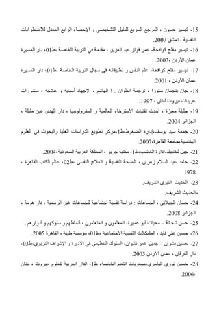 15-‫لالضطرابات‬ ‫المعدل‬ ‫الرابع‬ ‫اإلحصاء‬ ‫و‬ ‫التشخيصي‬ ‫للدليل‬ ‫السريع‬ ‫المرجع‬ ، ‫حسون‬ ‫تيسير‬
‫دمشق‬ ، ‫النفسية‬2007.
16-‫كوافحة‬ ‫مفلح‬ ‫تيسير‬-‫في‬ ‫مقدمة‬ ، ‫العزيز‬ ‫عبد‬ ‫فواز‬ ‫عمر‬‫،ط‬ ‫الخاصة‬ ‫التربية‬01‫المسيرة‬ ‫دار‬ ،
، ‫األردن‬ ‫عمان‬2003.
17-‫،ط‬ ‫الخاصة‬ ‫التربية‬ ‫مجال‬ ‫في‬ ‫تطبيقاته‬ ‫و‬ ‫النفس‬ ‫علم‬ ،‫كوافحة‬ ‫مفلح‬ ‫تيسير‬01‫المسيرة‬ ‫دار‬ ،
، ‫األردن‬ ‫عمان‬2001.
14-‫انطوان‬ ‫ترجمة‬ ، ‫ستورا‬ ‫بنجمان‬ ‫جان‬.‫منشورات‬ ، ‫عالجه‬ ‫و‬ ‫أسبابه‬ ‫اإلجهاد‬ ، ‫الهاشم‬ ‫إ‬
، ‫لبنان‬ ‫بيروت‬ ‫عويدات‬1337.
13-، ‫مليلة‬ ‫عين‬ ‫الهدى‬ ‫دار‬ ، ‫السفرولوجيا‬ ‫و‬ ‫العالمية‬ ‫االسترخاء‬ ‫تقنيات‬ ‫احدث‬ ، ‫معيزة‬ ‫جليلة‬
‫الجزائر‬2004.
20-‫الضغوط،ط‬ ‫يوسف،إدارة‬ ‫سيد‬ ‫جمعة‬1‫العلوم‬ ‫في‬ ‫والبحوث‬ ‫العليا‬ ‫الدراسات‬ ‫تطويع‬ ‫،مركز‬
،‫القاهرة‬ ‫الهندسية،جامعة‬2007.
21-‫الغضب،ط‬ ‫لندنفيلد،إدارة‬ ‫جيل‬1‫المملكة‬ ، ‫جرير‬ ‫مكتبة‬ ،،‫السعودية‬ ‫العربية‬2004.
22-‫،ط‬ ‫النفسي‬ ‫العالج‬ ‫و‬ ‫النفسية‬ ‫الصحة‬ ، ‫زهران‬ ‫السالم‬ ‫عبد‬ ‫حامد‬02، ‫القاهرة‬ ‫الكتب‬ ‫عالم‬ ،
1374.
23-‫الشريف‬ ‫النبوي‬ ‫الحديث‬.
-‫الشريف‬ ‫الحديث‬.
24-‫الجماعات‬ ، ‫الجيالني‬ ‫حسان‬:‫الرسم‬ ‫غير‬ ‫للجماعات‬ ‫اجتماعية‬ ‫نفسية‬ ‫دراسة‬‫ي‬، ‫هومة‬ ‫دار‬ ، ‫ة‬
‫الجزائر‬2004.
25-‫شحاتة‬ ‫حسن‬–‫أدوارهم‬ ‫و‬ ‫سلوكهم‬ ‫و‬ ‫أنماطهم‬ ، ‫المتعلمون‬ ‫و‬ ‫المعلمون‬ ،‫عميرة‬ ‫أبو‬ ‫محبات‬.
26-‫،ط‬ ‫االجتماعية‬ ‫النفسية‬ ‫المشكالت‬ ، ‫فايد‬ ‫علي‬ ‫حسين‬01‫القاهرة‬ ، ‫طيبة‬ ‫مؤسسة‬ ،2005.
27-‫نشوان‬ ‫حسين‬–‫التربوي،ط‬ ‫اإلشراف‬ ‫و‬ ‫اإلدارة‬ ‫في‬ ‫التنظيمي‬ ‫السلوك‬ ،‫نشوان‬ ‫عمر‬ ‫جميل‬03،
‫األردن‬ ‫عمان‬ ، ‫الفرقان‬ ‫دار‬2003.
24-‫ط‬ ،‫الخاصة‬ ‫التعلم‬ ‫الياسري،صعوبات‬ ‫نوري‬ ‫حسين‬1‫لبنان‬ ، ‫،بيروت‬ ‫للعلوم‬ ‫العربية‬ ‫الدار‬ ،
،2006.
 
