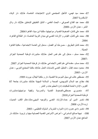 47-‫ط‬ ،‫الخاصة‬ ‫االحتياجات‬ ‫لذوي‬ ‫المجتمعي‬ ‫التأهيل‬ ،‫فهمي‬ ‫سيد‬ ‫محمد‬01‫الوفاء‬ ‫دار‬ ،
‫اإلسكندرية‬2007.
44-‫،ط‬ ‫للباحثين‬ ‫التطبيقي‬ ‫الدليل‬ ، ‫العلمي‬ ‫البحث‬ ، ‫الصيرفي‬ ‫الفتاح‬ ‫عبد‬ ‫محمد‬02‫وائل‬ ‫دار‬ ،
، ‫األردن‬ ‫عمان‬ ، ‫النشر‬2004.
43-‫كا‬ ‫علي‬ ‫محمد‬‫القاهرة‬ ،‫سينا‬ ‫ابن‬ ‫مكتبة‬ ،‫مواجهتها‬ ‫و‬ ‫النفسية‬ ‫الضغوط‬ ،‫مل‬2004.
30-،‫القاهرة‬ ‫الطالئع‬ ‫دار‬ ،‫الخاصة‬ ‫التربية‬ ‫ميدان‬ ‫في‬ ‫النفسي‬ ‫اإلرشاد‬ ‫و‬ ‫القياس‬ ،‫كامل‬ ‫علي‬ ‫محمد‬
2004.
31-‫البطريق‬ ‫كامل‬ ‫محمد‬–‫القاهرة‬ ‫مكتبة‬ ، ‫االجتماعية‬ ‫الخدمة‬ ‫إلى‬ ‫مدخل‬ ، ‫الفضل‬ ‫أبو‬ ‫طه‬ ‫حسن‬
‫الحديثة‬.
32-، ‫مسلم‬ ‫محمد‬‫،ط‬ ‫العمل‬ ‫نفس‬ ‫علم‬ ‫إلى‬ ‫مدخل‬01‫الجزائر‬ ‫المحمدية‬ ‫قرطبة‬ ‫منشورات‬ ،
،2007.
33-‫،ط‬ ‫االجتماعي‬ ‫النفس‬ ‫علم‬ ‫في‬ ‫مقدمة‬ ، ‫مسلم‬ ‫محمد‬01‫الجزائر‬ ‫المحمدية‬ ‫قرطبة‬ ‫دار‬ ،2007.
34-‫،ط‬ ‫العمل‬ ‫إلصابات‬ ‫النفسي‬ ‫التحليل‬ ، ‫إقبال‬ ‫محمد‬ ‫محمود‬01‫عمان‬ ، ‫العربي‬ ‫المجتمع‬ ‫مكتبة‬ ،
، ‫االردن‬2005.
35-‫غالب‬ ‫مصطفى‬‫بيروت‬ ،‫الهالل‬ ‫مكتبة‬ ‫و‬ ‫دار‬ ،‫النفسية‬ ‫الموسوعة‬ ‫سبيل‬ ‫في‬1343.
36-‫،ط‬ ‫المهنية‬ ‫السالمة‬ ‫و‬ ‫الصحة‬ ،‫الشويهدي‬ ‫السالم‬ ‫عبد‬ ‫مفتاح‬01‫جامعة‬ ‫منشورات‬ ،07
‫النشر‬ ‫و‬ ‫المطبوعات‬ ‫إدارة‬ ‫للمكتبات‬ ‫العامة‬ ‫اإلدارة‬ ،‫أكتوبر‬.
37-‫مواجهتها،منشورات‬ ‫وكيفية‬ ‫والمدرسية‬ ‫النفسية‬ ‫مصطفى،الضغوط‬ ‫منصوري‬
‫قرطب‬‫الجزائر‬ ‫ة،المحمدية‬2010.
34-‫المهني،،ط‬ ‫والتوجيه‬ ‫النفسي‬ ‫حماد،اإلرشاد‬ ‫أبو‬ ‫الدين‬ ‫ناصر‬1،‫الحديث‬ ‫الكتب‬ ‫،عالم‬
،‫إربد،األردن‬2004.
33-، ‫التنظيمي‬ ‫السلوك‬ ‫و‬ ‫البشرية‬ ‫الموارد‬ ‫إدارة‬ ،‫عدون‬ ‫دادي‬ ‫ناصر‬2003.
100-‫ط‬ ، ‫تربويا‬ ‫و‬ ‫مهنيا‬ ‫العصابية‬ ‫النفسية‬ ‫األمراض‬ ‫أعراض‬ ، ‫السامرائي‬ ‫صالح‬ ‫نبيهة‬01،‫دار‬
‫األردن‬ ‫عمان‬ ‫المناهج‬2007.
 