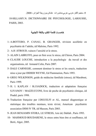 3-‫الكنز،عربي‬ ‫معجم‬-،‫عشاش‬ ‫عربي،منشورات‬‫بو‬،‫الجزائر‬ ‫زريعة‬2004.
10-SILLAMY.N. DICTIONNAIRE DE PSYCHOLOGIE, LAROUSSE,
PARIS, 2003.
‫خامســا‬:‫األجنبية‬ ‫باللغة‬ ‫الكتب‬ ‫قائمة‬
1- A.BOTTERO, P. CANAU, B. GRANGER, révision accélérée en
psychiatrie de l’adulte, éd Maloine, Paris 1992.
2- A.H .STROUD, vaincre l’anxiété et le stress.
3- ALAIN LABRUFFE, pour en finir avec le stress, éd Chiron, Paris 2004.
4- CLAUDE LOUCHE, introduction a la psychologie du travail et des
organisations, éd Armand Colin, Paris 2007.
5- DALE CARNEGIE, comment dominer le stress et les soucis, traduction
mise a jour par DIDIER WEYNE, Ed Flammarion, Paris 1993.
6- GREG WILKINSON, guide de médecine familiale (stress), éd Marabout,
Paris 1999.
7- H. I. KAPLAN / B.J.SADOCK, traduction et adaptation française
S.IVANOV / MAZZUCCONI, livre de poche de psychiatrie clinique, éd
Pradel, paris 1998.
8- Traduction française par J.DGUELFI et AL, manuel diagnostique et
statistique des troubles mentaux, texte révisé, American psychiatrie
association DSM IV TR, éd Masson, Paris 2003.
9- JEAN BENJAMIN STORA, LE STRESS, 1ere éd, Dahlab , Paris 1993.
10- MAHMOUD BOUDARENE, le stress entre bien être et souffrance, éd
Berti, Alger, 2005.
 