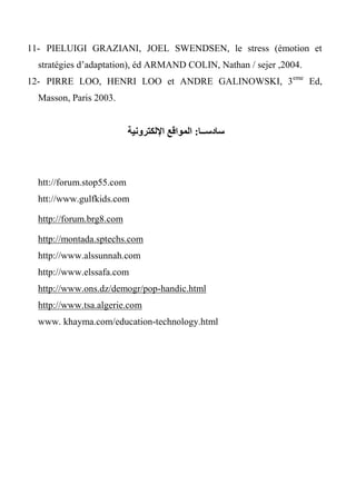 11- PIELUIGI GRAZIANI, JOEL SWENDSEN, le stress (émotion et
stratégies d’adaptation), éd ARMAND COLIN, Nathan / sejer ,2004.
12- PIRRE LOO, HENRI LOO et ANDRE GALINOWSKI, 3eme
Ed,
Masson, Paris 2003.
‫سادســا‬:‫اإللكترونية‬ ‫المواقع‬
htt://forum.stop55.com
htt://www.gulfkids.com
http://forum.brg8.com
http://montada.sptechs.com
http://www.alssunnah.com
http://www.elssafa.com
http://www.ons.dz/demogr/pop-handic.html
http://www.tsa.algerie.com
www. khayma.com/education-technology.html
 
