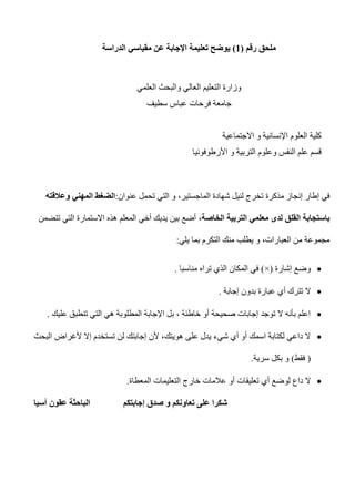 ‫رقم‬ ‫ملحق‬(0)‫الدراسة‬ ‫مقياسي‬ ‫عن‬ ‫اإلجابة‬ ‫تعليمة‬ ‫يوضح‬
‫العلمي‬ ‫والبحث‬ ‫العالي‬ ‫التعليم‬ ‫وزارة‬
‫سطيف‬ ‫عباس‬ ‫فرحات‬ ‫جامعة‬
‫و‬ ‫اإلنسانية‬ ‫العلوم‬ ‫كلية‬‫االجتماعية‬
‫األرطوفونيا‬ ‫و‬ ‫التربية‬ ‫وعلوم‬ ‫النفس‬ ‫علم‬ ‫قسم‬
‫في‬‫مذكر‬ ‫إنجاز‬ ‫إطار‬‫ة‬‫عنوان‬ ‫تحمل‬ ‫التي‬ ‫و‬ ،‫الماجستير‬ ‫شهادة‬ ‫لنيل‬ ‫تخرج‬:‫وعالق‬ ‫المهني‬ ‫الضغط‬‫ته‬
‫باستجا‬‫ب‬‫التربية‬ ‫معلمي‬ ‫لدى‬ ‫القلق‬ ‫ة‬،‫الخاصة‬‫تتضمن‬ ‫التي‬ ‫االستمارة‬ ‫هذه‬ ‫المعلم‬ ‫أخي‬ ‫يديك‬ ‫بين‬ ‫أضع‬
‫يلي‬ ‫بما‬ ‫التكرم‬ ‫منك‬ ‫يطلب‬ ‫و‬ ،‫العبارات‬ ‫من‬ ‫مجموعة‬:
‫إشارة‬ ‫وضع‬(×)‫تراه‬ ‫الذي‬ ‫المكان‬ ‫في‬‫مناسبا‬.
‫إجابة‬ ‫بدون‬ ‫عبارة‬ ‫أي‬ ‫تترك‬ ‫ال‬.
‫عليك‬ ‫تنطبق‬ ‫التي‬ ‫هي‬ ‫المطلوبة‬ ‫اإلجابة‬ ‫بل‬ ، ‫خاطئة‬ ‫أو‬ ‫صحيحة‬ ‫إجابات‬ ‫توجد‬ ‫ال‬ ‫بأنه‬ ‫اعلم‬.
‫البحث‬ ‫ألغراض‬ ‫إال‬ ‫تستخدم‬ ‫لن‬ ‫إجابتك‬ ‫ألن‬ ،‫هويتك‬ ‫على‬ ‫يدل‬ ‫شيء‬ ‫أي‬ ‫أو‬ ‫اسمك‬ ‫لكتابة‬ ‫داعي‬ ‫ال‬
(‫فقط‬)‫سرية‬ ‫بكل‬ ‫و‬.
‫عالمات‬ ‫أو‬ ‫تعليقات‬ ‫أي‬ ‫لوضع‬ ‫داع‬ ‫ال‬‫المعطاة‬ ‫التعليمات‬ ‫خارج‬.
‫آسيا‬ ‫عقون‬ ‫الباحثة‬ ‫إجابتكم‬ ‫صدق‬ ‫و‬ ‫تعاونكم‬ ‫على‬ ‫شكرا‬
 