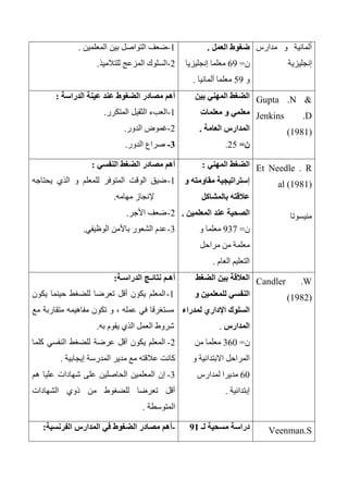 ‫مدارس‬ ‫و‬ ‫ألمانية‬
‫إنجليزية‬
‫العمل‬ ‫ضغوط‬.
‫ن‬=63‫إنجليزيا‬ ‫معلما‬
‫و‬53‫ألمانيا‬ ‫معلما‬.
1-‫التواصل‬ ‫ضعف‬‫المعلمين‬ ‫بين‬.
2-‫للتالميذ‬ ‫المزعج‬ ‫السلوك‬.
Gupta .N &
Jenkins .D
(1981)
‫بين‬ ‫المهني‬ ‫الضغط‬
‫معلمات‬ ‫و‬ ‫معلمي‬
‫العامة‬ ‫المدارس‬.
‫ن‬=25.
‫الدراسة‬ ‫عينة‬ ‫عند‬ ‫الضغوط‬ ‫مصادر‬ ‫أهم‬:
1-‫المتكرر‬ ‫الثقيل‬ ‫العبء‬.
2-‫الدور‬ ‫غموض‬.
0-‫الدور‬ ‫صراع‬.
Et Needle . R
al (1981)
‫منيسوتا‬
‫الضغط‬‫المهني‬:
‫و‬ ‫مقاومته‬ ‫إستراتيجية‬
‫بالمشاكل‬ ‫عالقته‬
‫المعلمين‬ ‫عند‬ ‫الصحية‬.
‫ن‬=337‫و‬ ‫معلما‬
‫مراحل‬ ‫من‬ ‫معلمة‬
‫العام‬ ‫التعليم‬.
‫النفسي‬ ‫الضغط‬ ‫مصادر‬ ‫أهم‬:
1-‫يحتاجه‬ ‫الذي‬ ‫و‬ ‫للمعلم‬ ‫المتوفر‬ ‫الوقت‬ ‫ضيق‬
‫مهامه‬ ‫إلنجاز‬.
2-‫األجر‬ ‫ضعف‬.
3-‫الوظيفي‬ ‫باألمن‬ ‫الشعور‬ ‫عدم‬.
Candler .W
(1982)
‫العالقة‬‫الضغط‬ ‫بين‬
‫و‬ ‫للمعلمين‬ ‫النفسي‬
‫لمدراء‬ ‫اإلداري‬ ‫السلوك‬
‫المدارس‬.
‫ن‬=360‫من‬ ‫معلما‬
‫و‬ ‫االبتدائية‬ ‫المراحل‬
60‫لمدارس‬ ‫مديرا‬
‫إبتدائية‬.
‫الدراسـة‬ ‫نتائـج‬ ‫أهـم‬:
1-‫يكون‬ ‫حينما‬ ‫للضغط‬ ‫تعرضا‬ ‫أقل‬ ‫يكون‬ ‫المعلم‬
‫مع‬ ‫متقاربة‬ ‫مفاهيمه‬ ‫تكون‬ ‫و‬ ، ‫عمله‬ ‫في‬ ‫مستغرقا‬
‫به‬ ‫يقوم‬ ‫الذي‬ ‫العمل‬ ‫شروط‬.
2-‫كلما‬ ‫النفسي‬ ‫للضغط‬ ‫عرضة‬ ‫أقل‬ ‫يكون‬ ‫المعلم‬
‫إيجابية‬ ‫المدرسة‬ ‫مدير‬ ‫مع‬ ‫عالقته‬ ‫كانت‬.
3-‫هم‬ ‫عليا‬ ‫شهادات‬ ‫على‬ ‫الحاصلين‬ ‫المعلمين‬ ‫إن‬
‫الشهادات‬ ‫ذوي‬ ‫من‬ ‫للضغوط‬ ‫تعرضا‬ ‫أقل‬
‫المتوسطة‬.
Veenman.S‫لـ‬ ‫مسحية‬ ‫دراسة‬90-‫الفرنسية‬ ‫المدارس‬ ‫في‬ ‫الضغوط‬ ‫مصادر‬ ‫أهم‬:
 