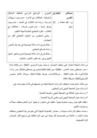 ‫لإلحتراق‬ ‫ماسالش‬
‫النفسي‬
‫ن‬=64‫و‬ ‫معلمة‬42
‫معلم‬.
‫المشاكل‬ ،‫المكتظ‬ ‫الدراسي‬ ‫البرنامج‬ ، ‫الشهري‬
‫تسهيالت‬ ‫وجود‬ ‫عدم‬ ، ‫اإلدارة‬ ‫مع‬ ‫العالقات‬ ، ‫السلوكية‬
‫وجود‬ ‫عدم‬ ، ‫الصف‬ ‫في‬ ‫الطالب‬ ‫عدد‬ ‫زيادة‬ ، ‫مدرسية‬
‫ا‬ ‫تعاون‬ ‫عدم‬ ، ‫مادية‬ ‫حوافز‬‫مع‬ ‫العالقات‬ ، ‫لزمالء‬
‫التعليم‬ ‫لمهنة‬ ‫المتدنية‬ ‫المجتمع‬ ‫نظرة‬ ، ‫الطالب‬.
-‫من‬ ‫أكثر‬ ‫اإلنفعالي‬ ‫اإلجهاد‬ ‫من‬ ‫المعلمون‬ ‫يعاني‬
‫المعلمات‬.
-‫الشعور‬ ‫تبلد‬ ‫بعد‬ ‫في‬ ‫إحصائية‬ ‫داللة‬ ‫ذات‬ ‫فروق‬ ‫هناك‬
‫المعلمين‬ ‫لصالح‬ ‫شدته‬ ‫و‬
-‫ت‬ ‫إحصائية‬ ‫داللة‬ ‫ذات‬ ‫فروق‬ ‫هناك‬‫الدخل‬ ‫لمتغير‬ ‫عزى‬
‫في‬ ‫الشهري‬‫بعد‬‫باإلنجاز‬ ‫الشعور‬ ‫نقص‬.
‫المصادر‬ ‫مختلف‬ ‫على‬ ‫إعتمادا‬ ‫الباحثة‬ ‫إعداد‬ ‫من‬(، ‫الزديوي‬ ‫حمزة‬ ‫محمد‬2007‫ص‬ ،143-211
/، ‫النعاس‬ ‫محمد‬ ‫مصطفى‬ ‫عمر‬2004‫ص‬ ،106-103/،‫مصطفى‬ ‫منصوري‬2010‫،ص‬111-
126/،‫بخش‬ ‫طه‬ ‫أميرة‬2007‫ص‬ ،23/،‫مليكة‬ ‫خوجة‬ ‫شارف‬2011‫ص‬ ،13/‫منصور‬ ‫كامل‬
‫الشربيني‬2003،‫ص‬40،33)
-‫استعراض‬ ‫خالل‬ ‫من‬‫نا‬‫ل‬‫السابقة‬ ‫الدراسات‬ ‫مختلف‬‫تصنيفها‬ ‫من‬ ‫كنا‬َ‫م‬َ‫ت‬‫في‬‫هي‬ ‫مجموعات‬ ‫ثالث‬:
*‫حول‬ ‫دراسات‬‫ا‬‫لضغط‬‫المعلمي‬ ‫لدى‬ ‫المهني‬‫ن‬.
*‫بين‬ ‫العالقة‬ ‫حول‬ ‫دراسات‬‫الضغط‬‫النفسية‬ ‫والصحة‬ ‫المهني‬.
*‫حول‬ ‫دراسات‬‫الضغط‬‫الخاصة‬ ‫التربية‬ ‫معلمي‬ ‫لدى‬ ‫المهني‬.
‫ـ‬‫حول‬ ‫كلها‬ ‫إتفقت‬‫مجاالت‬ ‫بمختلف‬ ‫المعلم‬ ‫لدى‬ ‫نوعيتها‬ ‫و‬ ‫حدتها‬ ‫في‬ ‫تختلف‬ ‫مهنية‬ ‫ضغوط‬ ‫وجود‬
‫التعليم‬ ‫ومستويات‬.
‫ـ‬‫بمختلف‬ ‫المعلمون‬ ‫لها‬ ‫يتعرض‬ ‫التي‬ ‫المهنية‬ ‫الضغوط‬ ‫مصادر‬ ‫و‬ ‫مسببات‬ ‫الدراسات‬ ‫معظم‬ ‫حددت‬
‫المصادر‬ ‫أكثر‬ ‫ترجيح‬ ‫في‬ ‫اختلفت‬ ‫أنها‬ ‫حين‬ ‫في‬ ،‫مهنة‬ ‫كل‬ ‫خصوصية‬ ‫من‬ ‫النابعة‬ ‫و‬ ،‫العمل‬ ‫بيئات‬
‫إثارة‬‫للضغوط‬.
 