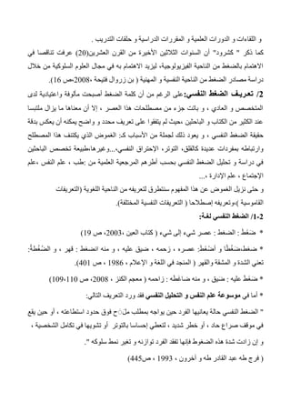 ‫التدريب‬ ‫حلقات‬ ‫و‬ ‫الدراسية‬ ‫المقررات‬ ‫و‬ ‫العلمية‬ ‫الدورات‬ ‫و‬ ‫اللقاءات‬ ‫و‬.
‫ذكر‬ ‫كما‬"‫كشرود‬"‫العشرين‬ ‫القرن‬ ‫من‬ ‫األخيرة‬ ‫الثالثين‬ ‫السنوات‬ ‫أن‬(20)‫في‬ ‫تناقصا‬ ‫عرفت‬
‫خالل‬ ‫من‬ ‫السلوكية‬ ‫العلوم‬ ‫مجال‬ ‫في‬ ‫به‬ ‫االهتمام‬ ‫ليزيد‬ ،‫الفيزيولوجية‬ ‫الناحية‬ ‫من‬ ‫بالضغط‬ ‫االهتمام‬
‫المهنية‬ ‫و‬ ‫النفسية‬ ‫الناحية‬ ‫من‬ ‫الضغط‬ ‫مصادر‬ ‫دراسة‬(، ‫فتيحة‬ ‫زروال‬ ‫بن‬2004‫،ص‬16.)
0/‫النفسي‬ ‫الضغط‬ ‫تعـريـف‬:‫لدى‬ ‫واعتيادية‬ ‫مألوفة‬ ‫أصبحت‬ ‫الضغط‬ ‫كلمة‬ ‫أن‬ ‫من‬ ‫الرغم‬ ‫على‬
‫ملتبسا‬ ‫يزال‬ ‫ما‬ ‫معناها‬ ‫أن‬ ‫إال‬ ، ‫العصر‬ ‫هذا‬ ‫مصطلحات‬ ‫من‬ ‫جزء‬ ‫باتت‬ ‫و‬ ، ‫العادي‬ ‫و‬ ‫المتخصص‬
‫بدقة‬ ‫يعكس‬ ‫أن‬ ‫يمكنه‬ ‫واضح‬ ‫و‬ ‫محدد‬ ‫تعريف‬ ‫على‬ ‫يتفقوا‬ ‫لم‬ ‫،حيث‬ ‫الباحثين‬ ‫و‬ ‫الكتاب‬ ‫من‬ ‫الكثير‬ ‫عند‬
‫ذلك‬ ‫يعود‬ ‫و‬ ، ‫النفسي‬ ‫الضغط‬ ‫حقيقة‬‫كـ‬ ‫األسباب‬ ‫من‬ ‫لجملة‬:‫يكتنف‬ ‫الذي‬ ‫الغموض‬‫المصطلح‬ ‫هذا‬
،‫النفسي‬ ‫اإلحتراق‬ ،‫التوتر‬ ،‫كالقلق‬ ‫عديدة‬ ‫بمفردات‬ ‫وارتباطه‬...‫الباحثين‬ ‫تخصص‬ ‫وغيرها،طبيعة‬
‫من‬ ‫العلمية‬ ‫المرجعية‬ ‫أطرهم‬ ‫بحسب‬ ‫النفسي‬ ‫الضغط‬ ‫تحليل‬ ‫و‬ ‫دراسة‬ ‫في‬:‫،علم‬ ‫النفس‬ ‫علم‬ ، ‫طب‬
‫اإلدارة‬ ‫علم‬ ، ‫اإلجتماع‬،...
‫نزيل‬ ‫حتى‬ ‫و‬‫سنتط‬ ‫المفهوم‬ ‫هذا‬ ‫عن‬ ‫الغموض‬‫اللغوية‬ ‫الناحية‬ ‫من‬ ‫لتعريفه‬ ‫رق‬(‫التعريفات‬
‫القاموسية‬)‫إصطالحا‬ ‫،وتعريفه‬(‫المختلفة‬ ‫النفسية‬ ‫التعريفات‬.)
0-0/‫لغـة‬ ‫النفسي‬ ‫الضغط‬:
*َ‫ط‬َ‫غ‬َ‫ض‬:‫الضغط‬:‫شيء‬ ‫إلى‬ ‫شيء‬ ‫عصر‬(، ‫العين‬ ‫كتاب‬2003‫ص‬ ،13)
*َ‫ط‬َ‫غ‬ْ‫أض‬ ‫و‬ ‫ا‬ً‫ط‬ْ‫غ‬َ‫ضغط،ض‬:، ‫زحمه‬ ، ‫عصره‬‫انضغط‬ ‫منه‬ ‫و‬ ، ‫عليه‬ ‫ضيق‬:ُ‫ة‬‫ط‬ْ‫غ‬ُ‫ض‬‫ال‬ ‫و‬ ، ‫قهر‬:
‫والقهر‬ ‫المشقة‬ ‫و‬ ‫الشدة‬ ‫تعني‬(، ‫اإلعالم‬ ‫و‬ ‫اللغة‬ ‫في‬ ‫المنجد‬1346‫ص‬ ،401.)
*‫عليه‬ َ‫ط‬َ‫غ‬َ‫ض‬:‫ه‬َ‫ط‬َ‫غ‬‫ضا‬ ‫منه‬ ‫و‬ ، ‫يق‬َ‫ض‬:‫زاحمه‬(، ‫الكنز‬ ‫معجم‬2004‫ص‬ ،103،110)
*‫أما‬‫في‬‫النفسي‬ ‫التحليل‬ ‫و‬ ‫النفس‬ ‫علم‬ ‫موسوعة‬‫ورد‬ ‫فقد‬‫الت‬ ‫التعريف‬‫الي‬:
"‫يقع‬ ‫حين‬ ‫أو‬ ، ‫استطاعته‬ ‫حدود‬ ‫فوق‬ ‫ح‬ َََ‫مل‬ ‫بمطلب‬ ‫يواجه‬ ‫حين‬ ‫الفرد‬ ‫يعانيها‬ ‫حالة‬ ‫النفسي‬ ‫الضغط‬
، ‫الشخصية‬ ‫تكامل‬ ‫في‬ ‫تشويها‬ ‫أو‬ ‫بالتوتر‬ ‫إحساسا‬ ‫لتعطي‬ ، ‫شديد‬ ‫خطر‬ ‫أو‬ ، ‫حاد‬ ‫صراع‬ ‫موقف‬ ‫في‬
‫سلوكه‬ ‫نمط‬ ‫تغير‬ ‫و‬ ‫توازنه‬ ‫الفرد‬ ‫تفقد‬ ‫فإنها‬ ‫الضغوط‬ ‫هذه‬ ‫شدة‬ ‫زادت‬ ‫إن‬ ‫و‬".
(‫طه‬ ‫فرج‬‫ال‬ ‫عبد‬، ‫آخرون‬ ‫و‬ ‫طه‬ ‫قادر‬1333‫ص‬ ،445)
 