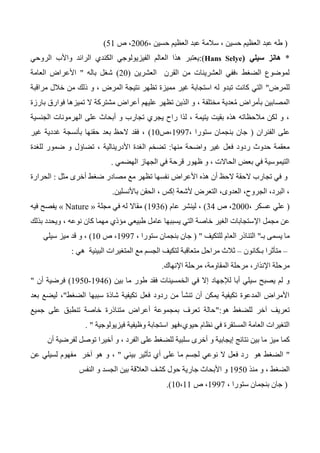 (، ‫حسين‬ ‫العظيم‬ ‫عبد‬ ‫طه‬، ‫حسين‬ ‫العظيم‬ ‫عبد‬ ‫سالمة‬2006،‫ص‬51)
*‫سيلي‬ ‫هانز‬(Hans Selye):‫الروحي‬ ‫واألب‬ ‫الرائد‬ ‫الكندي‬ ‫الفيزيولوجي‬ ‫العالم‬ ‫هذا‬ ‫يعتبر‬
‫العشرين‬ ‫القرن‬ ‫من‬ ‫العشرينات‬ ‫،ففي‬ ‫الضغط‬ ‫لموضوع‬(20)‫باله‬ ‫شغل‬"‫العامة‬ ‫األعراض‬
‫للمرض‬"‫مراقبة‬ ‫خالل‬ ‫من‬ ‫ذلك‬ ‫و‬ ، ‫المرض‬ ‫نتيجة‬ ‫تظهر‬ ‫مميزة‬ ‫غير‬ ‫استجابة‬ ‫له‬ ‫تبدو‬ ‫كانت‬ ‫التي‬
‫بارزة‬ ‫فوارق‬ ‫تميزها‬ ‫ال‬ ‫مشتركة‬ ‫أعراض‬ ‫عليهم‬ ‫تظهر‬ ‫الذين‬ ‫و‬ ، ‫مختلفة‬ ‫عدية‬ُ‫م‬ ‫بأمراض‬ ‫المصابين‬
‫الجنسية‬ ‫الهرمونات‬ ‫على‬ ‫أبحاث‬ ‫و‬ ‫تجارب‬ ‫يجري‬ ‫راح‬ ‫لذا‬ ، ‫يتيمة‬ ‫بقيت‬ ‫هذه‬ ‫مالحظاته‬ ‫لكن‬ ‫و‬ ،
‫على‬‫الفئران‬(، ‫ستورا‬ ‫بنجمان‬ ‫جان‬1337‫،ص‬10)‫غير‬ ‫غددية‬ ‫بأنسجة‬ ‫حقنها‬ ‫بعد‬ ‫الحظ‬ ‫فقد‬ ،
‫منها‬ ‫واضحة‬ ‫غير‬ ‫فعل‬ ‫ردود‬ ‫حدوث‬ ‫معقمة‬:‫تضاؤل‬ ، ‫األدرينالية‬ ‫الغدة‬ ‫تضخم‬‫للغدة‬ ‫ضمور‬ ‫و‬
‫الهضمي‬ ‫الجهاز‬ ‫في‬ ‫قرحة‬ ‫ظهور‬ ‫و‬ ، ‫الحاالت‬ ‫بعض‬ ‫في‬ ‫التيموسية‬.
‫نفسه‬ ‫األعراض‬ ‫هذه‬ ‫أن‬ ‫الحظ‬ ‫الحقة‬ ‫تجارب‬ ‫في‬ ‫و‬‫مثل‬ ‫أخرى‬ ‫ضغط‬ ‫مصادر‬ ‫مع‬ ‫تظهر‬ ‫ا‬:‫الحرارة‬
‫باألنسلين‬ ‫الحقن‬ ، ‫إكس‬ ‫ألشعة‬ ‫التعرض‬ ،‫العدوى‬ ،‫الجروح‬ ،‫البرد‬ ،.
(، ‫عسكر‬ ‫علي‬2000‫ص‬ ،34)‫عام‬ ‫لينشر‬ ،(1336)‫مجلة‬ ‫في‬ ‫له‬ ‫مقاال‬« Nature »‫فيه‬ ‫يفصح‬
‫مجمل‬ ‫عن‬‫اإل‬، ‫نوعه‬ ‫كان‬ ‫مهما‬ ‫مؤذي‬ ‫طبيعي‬ ‫عامل‬ ‫يسببها‬ ‫التي‬ ‫خاصة‬ ‫الغير‬ ‫ستجابات‬‫بذلك‬ ‫ويحدد‬
‫بـ‬ ‫يسمى‬ ‫ما‬"‫للتكيف‬ ‫العام‬ ‫التناذر‬( "، ‫ستورا‬ ‫بنجمان‬ ‫جان‬1337‫ص‬ ،10)‫سيلي‬ ‫ميز‬ ‫قد‬ ‫و‬ ،
–‫بـكانون‬ ‫متأثرا‬–‫مع‬ ‫الجسم‬ ‫لتكيف‬ ‫متعاقبة‬ ‫مراحل‬ ‫ثالث‬‫ال‬‫متغيرات‬‫ال‬‫بيئية‬‫هي‬:
،‫اإلنذار‬ ‫مرحلة‬،‫المقاومة‬ ‫مرحلة‬‫اإلنهاك‬ ‫مرحلة‬.
‫ال‬ ‫في‬ ‫إال‬ ‫لإلجهاد‬ ‫أبا‬ ‫سيلي‬ ‫يصبح‬ ‫لم‬ ‫و‬‫بين‬ ‫ما‬ ‫طور‬ ‫فقد‬ ‫خمسينات‬(1346-1350)‫أن‬ ‫فرضية‬"
‫الضغط‬ ‫سببها‬ ‫شاذة‬ ‫تكيفية‬ ‫فعل‬ ‫ردود‬ ‫من‬ ‫تنشأ‬ ‫أن‬ ‫يمكن‬ ‫تكيفية‬ ‫المدعوة‬ ‫األمراض‬"،‫بعد‬ ‫ليضع‬
‫للضغط‬ ‫آخر‬ ‫تعريف‬‫هو‬:"‫جميع‬ ‫على‬ ‫تنطبق‬ ‫خاصة‬ ‫متناذرة‬ ‫أعراض‬ ‫بمجموعة‬ ‫تعرف‬ ‫حالة‬
‫حيوي‬ ‫نظام‬ ‫في‬ ‫المستقرة‬ ‫العامة‬ ‫التغيرات‬‫،فهو‬‫فيزيولوجية‬ ‫وظيفية‬ ‫استجابة‬".
‫كما‬‫أن‬ ‫لفرضية‬ ‫توصل‬ ‫أخيرا‬ ‫و‬ ، ‫الفرد‬ ‫على‬ ‫للضغط‬ ‫سلبية‬ ‫أخرى‬ ‫و‬ ‫إيجابية‬ ‫نتائج‬ ‫بين‬ ‫ما‬ ‫ميز‬
"‫ت‬ ‫أي‬ ‫على‬ ‫ما‬ ‫لجسم‬ ‫نوعي‬ ‫ال‬ ‫فعل‬ ‫رد‬ ‫هو‬ ‫الضغط‬‫بيئي‬ ‫أثير‬"،‫عن‬ ‫لسيلي‬ ‫مفهوم‬ ‫آخر‬ ‫هو‬ ‫و‬
‫منذ‬ ‫و‬ ، ‫الضغط‬1350‫الجسد‬ ‫بين‬ ‫العالقة‬ ‫كشف‬ ‫حول‬ ‫جارية‬ ‫األبحاث‬ ‫و‬‫النفس‬ ‫و‬
(، ‫ستورا‬ ‫بنجمان‬ ‫جان‬1337‫ص‬ ،10،11.)
 