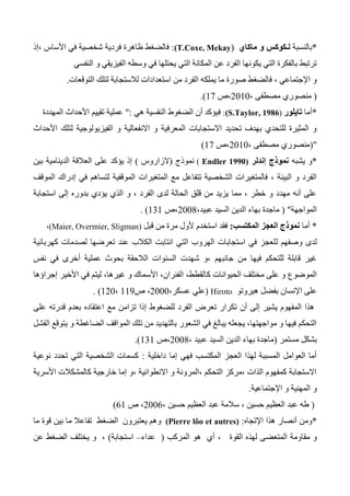 *‫بالنسبة‬‫ماكا‬ ‫و‬ ‫لـكوكس‬‫ي‬(T.Coxe, Mekay):‫،إذ‬ ‫األساس‬ ‫في‬ ‫شخصية‬ ‫فردية‬ ‫ظاهرة‬ ‫فالضغط‬
‫النفسي‬ ‫و‬ ‫الفيزيقي‬ ‫وسطه‬ ‫في‬ ‫يحتلها‬ ‫التي‬ ‫المكانة‬ ‫عن‬ ‫الفرد‬ ‫يكونها‬ ‫التي‬ ‫بالفكرة‬ ‫ترتبط‬
‫التوقعات‬ ‫لتلك‬ ‫لالستجابة‬ ‫استعدادات‬ ‫من‬ ‫الفرد‬ ‫يملكه‬ ‫ما‬ ‫صورة‬ ‫فالضغط‬ ، ‫اإلجتماعي‬ ‫و‬.
(، ‫مصطفى‬ ‫منصوري‬2010‫،ص‬17.)
*‫أما‬‫تايلو‬‫ر‬(S.Taylor, 1986):‫هي‬ ‫النفسية‬ ‫الضغوط‬ ‫أن‬ ‫فيؤكد‬:"‫المهددة‬ ‫األحداث‬ ‫تقييم‬ ‫عملية‬
‫األحداث‬ ‫لتلك‬ ‫الفيزيولوجية‬ ‫و‬ ‫االنفعالية‬ ‫و‬ ‫المعرفية‬ ‫االستجابات‬ ‫تحديد‬ ‫بهدف‬ ‫للتحدي‬ ‫المثيرة‬ ‫و‬
("، ‫مصطفى‬ ‫منصوري‬2010‫،ص‬17)
*‫يشبه‬ ‫و‬‫إندلر‬ ‫نموذج‬(0991Endler)‫نموذج‬(‫الزاروس‬)‫يؤكد‬ ‫إذ‬‫بين‬ ‫الدينامية‬ ‫العالقة‬ ‫على‬
‫الموقف‬ ‫إدراك‬ ‫في‬ ‫لتساهم‬ ‫الموقفية‬ ‫المتغيرات‬ ‫مع‬ ‫تتفاعل‬ ‫الشخصية‬ ‫فالمتغيرات‬ ، ‫البيئة‬ ‫و‬ ‫الفرد‬
‫استجابة‬ ‫إلى‬ ‫بدوره‬ ‫يؤدي‬ ‫الذي‬ ‫و‬ ، ‫الفرد‬ ‫لدى‬ ‫الحالة‬ ‫قلق‬ ‫من‬ ‫يزيد‬ ‫مما‬ ، ‫خطر‬ ‫و‬ ‫مهدد‬ ‫أنه‬ ‫على‬
‫المواجهة‬( "،‫عبيد‬ ‫السيد‬ ‫الدين‬ ‫بهاء‬ ‫ماجدة‬2004‫،ص‬131. )
*‫أما‬‫المكتسب‬ ‫العجز‬ ‫نموذج‬:‫ف‬‫استخدم‬ ‫قد‬‫قبل‬ ‫من‬ ‫مرة‬ ‫ألول‬(Maier, Overmier, Sligman)،
‫وصفهم‬ ‫لدى‬‫ل‬‫كهربائية‬ ‫لصدمات‬ ‫تعرضها‬ ‫عند‬ ‫الكالب‬ ‫انتابت‬ ‫التي‬ ‫الهروب‬ ‫استجابات‬ ‫في‬ ‫لعجز‬
‫نفس‬ ‫في‬ ‫أخرى‬ ‫عملية‬ ‫بحوث‬ ‫الالحقة‬ ‫السنوات‬ ‫شهدت‬ ‫،و‬ ‫جانبهم‬ ‫من‬ ‫فيها‬ ‫للتحكم‬ ‫قابلة‬ ‫غير‬
‫الحيوانات‬ ‫مختلف‬ ‫على‬ ‫و‬ ‫الموضوع‬‫كا‬‫إجراؤها‬ ‫األخير‬ ‫في‬ ‫ليتم‬ ،‫غيرها‬ ‫و‬ ‫األسماك‬ ،‫الفئران‬ ،‫لقطط‬
‫هير‬ ‫بفضل‬ ‫اإلنسان‬ ‫على‬‫وتو‬Hiroto(،‫عسكر‬ ‫علي‬2000‫ص‬ ،113،120).
‫على‬ ‫قدرته‬ ‫بعدم‬ ‫اعتقاده‬ ‫مع‬ ‫تزامن‬ ‫إذا‬ ‫للضغوط‬ ‫الفرد‬ ‫تعرض‬ ‫تكرار‬ ‫أن‬ ‫إلى‬ ‫يشير‬ ‫المفهوم‬ ‫هذا‬
‫الفشل‬ ‫يتوقع‬ ‫و‬ ‫الضاغطة‬ ‫المواقف‬ ‫تلك‬ ‫من‬ ‫بالتهديد‬ ‫الشعور‬ ‫في‬ ‫يبالغ‬ ‫يجعله‬ ،‫مواجهتها‬ ‫و‬ ‫فيها‬ ‫التحكم‬
‫مستمر‬ ‫بشكل‬(‫عبي‬ ‫السيد‬ ‫الدين‬ ‫بهاء‬ ‫ماجدة‬، ‫د‬2004‫،ص‬131.)
‫داخلية‬ ‫إما‬ ‫فهي‬ ‫المكتسب‬ ‫العجز‬ ‫لهذا‬ ‫المسببة‬ ‫العوامل‬ ‫أما‬:‫نوعية‬ ‫تحدد‬ ‫التي‬ ‫الشخصية‬ ‫كسمات‬
‫األسرية‬ ‫كالمشكالت‬ ‫خارجية‬ ‫إما‬ ‫،و‬ ‫االنطوائية‬ ‫و‬ ‫،المرونة‬ ‫التحكم‬ ‫،مركز‬ ‫الذات‬ ‫كمفهوم‬ ‫االستجابة‬
‫اإلجتماعية‬ ‫و‬ ‫المهنية‬ ‫و‬.
(‫سال‬ ، ‫حسين‬ ‫العظيم‬ ‫عبد‬ ‫طه‬، ‫حسين‬ ‫العظيم‬ ‫عبد‬ ‫مة‬2006‫ص‬ ،61)
*‫ومن‬‫أ‬‫اإلتجاه‬ ‫هذا‬ ‫نصار‬:(Pierre lôo et autres)‫يعتبرون‬ ‫وهم‬‫الضغط‬‫تفاعال‬‫ما‬ ‫قوة‬ ‫بين‬ ‫ما‬
‫القوة‬ ‫لهذه‬ ‫المتعضى‬ ‫مقاومة‬ ‫و‬،‫أي‬‫هو‬‫المركب‬(‫عداء‬–‫استجابة‬)‫عن‬ ‫الضغط‬ ‫يختلف‬ ‫و‬ ،
 