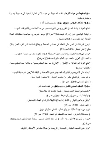 0-0/‫آثارها‬ ‫حيث‬ ‫من‬ ‫الضغوط‬:‫إيجابية‬ ‫ضغوط‬ ‫إلى‬ ‫عنها‬ ‫المترتبة‬ ‫اآلثار‬ ‫حيث‬ ‫من‬ ‫الضغوط‬ ‫تنقسم‬
‫سلبية‬ ‫ضغوط‬ ‫و‬:
0-0-0/‫اإليجابي‬ ‫الضغط‬Eu. stress:‫أنه‬ ‫خصائصه‬ ‫من‬:
*‫المهددة‬ ‫للمواقف‬ ‫العضوية‬ ‫خالله‬ ‫من‬ ‫تستجيب‬ ‫الذي‬ ‫الفيزيولوجي‬ ‫الجهاز‬ ‫ينشط‬ ‫إذ‬ ‫الحياة‬ ‫ملح‬
(،‫فتيحة‬ ‫زروال‬ ‫،بن‬ ‫الهاشمي‬ ‫لوكيا‬2006‫،ص‬15)‫الحياة‬ ‫متطلبات‬ ‫لمواجهة‬ ‫ضروري‬ ‫،وهو‬
‫اليومية‬(،‫سميرة‬ ‫بوزقاق‬2006‫،ص‬52.)
*‫الداف‬ ‫يخلق‬ ‫،و‬ ‫الضغط‬ ‫مصادر‬ ‫في‬ ‫التحكم‬ ‫على‬ ‫الحي‬ ‫الكائن‬ ‫قدرة‬ ‫يعزز‬‫بشكل‬ ‫للعمل‬ ‫الفرد‬ ‫لدى‬ ‫عية‬
‫منتج‬(، ‫عسكر‬ ‫علي‬2006‫،ص‬25. )
*، ‫طفل‬ ‫كوالدة‬ ‫المحيطة‬ ‫البيئة‬ ‫و‬ ‫الذات‬ ‫مع‬ ‫التكيف‬ ‫إعادة‬ ‫إلى‬ ‫يؤدي‬‫في‬ ‫سفر‬‫مهمة‬‫عمل‬،....
(،‫أسعد‬ ‫أبو‬ ‫اللطيف‬ ‫عبد‬ ‫أحمد‬ ، ‫العزيز‬ ‫نايل‬ ‫أحمد‬2003‫،ص‬23)
*‫اإلبداع‬ ‫و‬ ‫اإلنجاز‬ ‫و‬ ‫التوافق‬ ‫إلى‬ ‫الفرد‬ ‫يدفع‬(‫العظيم‬ ‫عبد‬ ‫طه‬‫حسين‬ ‫العظيم‬ ‫عبد‬ ‫سالمة‬ ، ‫حسين‬
،2006‫،ص‬33)
*‫الالزمين‬ ‫التيقظ‬ ‫و‬ ‫اإللحاحية‬ ‫حس‬ ‫يوفر‬ ‫،كما‬ ‫اإلدراك‬ ‫و‬ ‫التحريض‬ ‫على‬ ‫يحث‬‫ل‬، ‫التهديد‬ ‫مواجهة‬
‫مملة‬ ‫الحياة‬ ‫ستكون‬ ‫إال‬ ‫و‬ ‫الحياة‬ ‫مظاهر‬ ‫من‬ ‫بكثير‬ ‫للتمتع‬ ‫ضروري‬ ‫هو‬ ‫و‬.
(، ‫شيخاني‬ ‫سمير‬2003‫ص‬ ،14. )
0-0-0/‫السلبي‬ ‫الضغط‬‫الضار‬Di.stress:‫أنه‬ ‫خصائصه‬ ‫من‬:
*‫معينا‬ ‫حدا‬ ‫بلوغه‬ ‫عند‬ ‫نفسية‬ ‫و‬ ‫جسمية‬ ‫اضطرابات‬ ‫في‬ ‫يتسبب‬.
(‫الهاشمي‬ ‫لوكيا‬، ‫فتيحة‬ ‫زروال‬ ‫بن‬ ،2006‫ص‬ ،15)
*‫الشدة‬ ‫و‬ ‫التوتر‬ ‫من‬ ‫نوعا‬ ‫يخلق‬(Strain)‫المنخفض‬ ‫مل‬ِ‫ح‬‫ال‬ ‫أو‬ ‫الزائد‬ ‫ل‬ْ‫م‬ِ‫ح‬‫كال‬.
(،‫عسكر‬ ‫علي‬2000‫ص‬ ،25)
*‫حجم‬ ‫من‬ ‫يزيد‬‫عزيز‬ ‫أو‬ ‫عمل‬ ‫كفقدان‬ ، ‫األلم‬ ‫يثير‬ ‫و‬ ‫المتطلبات‬.
(، ‫أسعد‬ ‫أبو‬ ‫اللطيف‬ ‫عبد‬ ‫أحمد‬ ، ‫العزيز‬ ‫نايل‬ ‫أحمد‬2003‫ص‬ ،23)
*‫األداء‬ ‫عن‬ ‫الفرد‬ ‫حركة‬ ‫ل‬ِ‫ش‬ُ‫ي‬ ‫و‬ ‫ُوق‬‫ع‬َ‫ي‬(‫حسين‬ ‫العظيم‬ ‫عبد‬ ‫سالمة‬ ، ‫حسين‬ ‫العظيم‬ ‫عبد‬ ‫طه‬2006،
‫ص‬33. )
*‫م‬ ‫خالل‬ ‫من‬ ‫الروحية‬ ‫و‬ ‫الجسدية‬ ‫و‬ ‫العقلية‬ ‫الصحة‬ ‫على‬ ‫يؤثر‬‫الخوف‬ ‫و‬ ‫اإلحباط‬ ‫شاعر‬
 