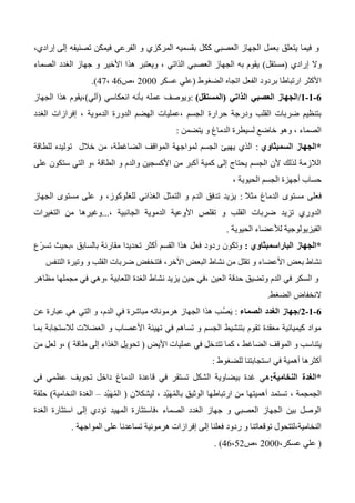 ‫و‬‫إلى‬ ‫تصنيفه‬ ‫فيمكن‬ ‫الفرعي‬ ‫و‬ ‫المركزي‬ ‫بقسميه‬ ‫ككل‬ ‫العصبي‬ ‫الجهاز‬ ‫بعمل‬ ‫يتعلق‬ ‫فيما‬،‫إرادي‬
‫إرادي‬ ‫وال‬(‫مستقل‬)‫هذ‬ ‫ويعتبر‬ ، ‫الذاتي‬ ‫العصبي‬ ‫الجهاز‬ ‫به‬ ‫يقوم‬‫الصماء‬ ‫الغدد‬ ‫جهاز‬ ‫و‬ ‫األخير‬ ‫ا‬
‫الضغوط‬ ‫اتجاه‬ ‫الفعل‬ ‫بردود‬ ‫ارتباطا‬ ‫األكثر‬(‫عسكر‬ ‫علي‬2000‫،ص‬46،47.)
0-0-0/‫الذاتي‬ ‫العصبي‬ ‫الجهاز‬(‫المستقل‬):‫انعكاسي‬ ‫بأنه‬ ‫عمله‬ ‫ويوصف‬(‫آلي‬)،‫الجهاز‬ ‫هذا‬ ‫يقوم‬
‫إفرازات‬ ، ‫الدموية‬ ‫الدورة‬ ‫الهضم‬ ‫،عمليات‬ ‫الجسم‬ ‫حرارة‬ ‫ودرجة‬ ‫القلب‬ ‫ضربات‬ ‫بتنظيم‬‫الغدد‬
‫يتضمن‬ ‫و‬ ‫الدماغ‬ ‫لسيطرة‬ ‫خاضع‬ ‫وهو‬ ، ‫الصماء‬:
*‫السمبثاوي‬ ‫الجهاز‬:‫للطاقة‬ ‫توليده‬ ‫خالل‬ ‫من‬ ،‫الضاغطة‬ ‫المواقف‬ ‫لمواجهة‬ ‫الجسم‬ ‫يهيئ‬ ‫الذي‬
‫على‬ ‫ستكون‬ ‫التي‬ ‫،و‬ ‫الطاقة‬ ‫و‬ ‫والدم‬ ‫األكسجين‬ ‫من‬ ‫أكبر‬ ‫كمية‬ ‫إلى‬ ‫يحتاج‬ ‫الجسم‬ ‫ألن‬ ‫لذلك‬ ‫الالزمة‬
، ‫الحيوية‬ ‫الجسم‬ ‫أجهزة‬ ‫حساب‬
‫فعلى‬‫مثال‬ ‫الدماغ‬ ‫مستوى‬:‫الجهاز‬ ‫مستوى‬ ‫على‬ ‫و‬ ،‫للغلوكوز‬ ‫الغذائي‬ ‫التمثل‬ ‫و‬ ‫الدم‬ ‫تدفق‬ ‫يزيد‬
، ‫الجانبية‬ ‫الدموية‬ ‫األوعية‬ ‫تقلص‬ ‫و‬ ‫القلب‬ ‫ضربات‬ ‫تزيد‬ ‫الدوري‬...‫التغيرات‬ ‫من‬ ‫وغيرها‬
‫الحيوية‬ ‫لألعضاء‬ ‫الفيزيولوجية‬.
*‫الباراسمبثاوي‬ ‫الجهاز‬:‫ًع‬‫ر‬‫تس‬ ‫،بحيث‬ ‫بالسابق‬ ‫مقارنة‬ ‫تحديدا‬ ‫أكثر‬ ‫القسم‬ ‫هذا‬ ‫فعل‬ ‫ردود‬ ‫وتكون‬
،‫األخر‬ ‫البعض‬ ‫نشاط‬ ‫من‬ ‫تقلل‬ ‫و‬ ‫األعضاء‬ ‫بعض‬ ‫نشاط‬‫و‬ ‫القلب‬ ‫ضربات‬ ‫فتنخفض‬‫التنفس‬ ‫وتيرة‬
‫مظاهر‬ ‫مجملها‬ ‫في‬ ‫،وهي‬ ‫اللعابية‬ ‫الغدة‬ ‫نشاط‬ ‫يزيد‬ ‫حين‬ ‫،في‬ ‫العين‬ ‫حدقة‬ ‫وتضيق‬ ‫الدم‬ ‫في‬ ‫السكر‬ ‫و‬
‫الضغط‬ ‫النخفاض‬.
0-0-0/‫جها‬‫الصماء‬ ‫الغدد‬ ‫ز‬:‫عن‬ ‫عبارة‬ ‫هي‬ ‫التي‬ ‫و‬ ،‫الدم‬ ‫في‬ ‫مباشرة‬ ‫هرموناته‬ ‫الجهاز‬ ‫هذا‬ ‫ُب‬‫ص‬َ‫ي‬
‫بما‬ ‫لالستجابة‬ ‫العضالت‬ ‫و‬ ‫األعصاب‬ ‫تهيئة‬ ‫في‬ ‫تساهم‬ ‫و‬ ‫الجسم‬ ‫بتنشيط‬ ‫تقوم‬ ‫معقدة‬ ‫كيميائية‬ ‫مواد‬
‫األيض‬ ‫عمليات‬ ‫في‬ ‫تتدخل‬ ‫كما‬ ، ‫الضاغط‬ ‫الموقف‬ ‫و‬ ‫يتناسب‬(‫طاقة‬ ‫إلى‬ ‫الغذاء‬ ‫تحويل‬)‫من‬ ‫لعل‬ ‫،و‬
‫أكث‬‫للضغوط‬ ‫استجابتنا‬ ‫في‬ ‫أهمية‬ ‫رها‬:
*‫النخامية‬ ‫الغدة‬:‫الدما‬ ‫قاعدة‬ ‫في‬ ‫تستقر‬ ‫الشكل‬ ‫بيضاوية‬ ‫غدة‬ ‫هي‬‫في‬ ‫عظمي‬ ‫تجويف‬ ‫داخل‬ ‫غ‬
، ‫الجمجمة‬‫ليشكالن‬ ، ‫ْد‬‫ي‬َ‫ه‬ُ‫م‬‫بال‬ ‫الوثيق‬ ‫ارتباطها‬ ‫من‬ ‫أهميتها‬ ‫تستمد‬(‫ْد‬‫ي‬َ‫ه‬ُ‫م‬‫ال‬–‫النخامية‬ ‫الغدة‬)‫حلقة‬
‫الغدة‬ ‫استثارة‬ ‫إلى‬ ‫تؤدي‬ ‫المهيد‬ ‫،فاستثارة‬ ‫الصماء‬ ‫الغدد‬ ‫جهاز‬ ‫و‬ ‫العصبي‬ ‫الجهاز‬ ‫بين‬ ‫الوصل‬
‫المواجهة‬ ‫على‬ ‫تساعدنا‬ ‫هرمونية‬ ‫إفرازات‬ ‫إلى‬ ‫فعلنا‬ ‫ردود‬ ‫و‬ ‫توقعاتنا‬ ‫النخامية،لتتحول‬.
(،‫عسكر‬ ‫علي‬2000‫،ص‬46،52. )
 