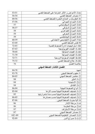 6-3/‫النفسي‬ ‫الضغط‬ ‫على‬ ‫المترتبة‬ ‫اآلثار‬ ‫و‬ ‫األعراض‬51-53
7/‫النفسي‬ ‫الضغط‬ ‫مصادر‬54-56
4/‫النفسي‬ ‫للضغط‬ ‫المفسرة‬ ‫النماذج‬ ‫و‬ ‫النظريات‬56-60
4-1/‫الحيواني‬ ‫النموذج‬56-57
4-2/‫السيكودينامي‬ ‫النموذج‬57
4-3/‫السلوكي‬ ‫النموذج‬57-54
4-4/‫الظواهري‬ ‫النموذج‬54
4-5/‫المعرفي‬ ‫النموذج‬53
4-6/‫البينشخصي‬ ‫النموذج‬53
4-7/‫االجتماعي‬ ‫االيكولوجي‬ ‫النموذج‬53-60
3/‫النفسي‬ ‫الضغط‬ ‫قياس‬60-63
10/‫استراتيجيات‬‫النفسية‬ ‫الضغوط‬ ‫ادارة‬63-72
10-1/‫الفيزيولوجية‬ ‫الفنيات‬63-67
10-2/‫السلوكية‬ ‫الفنيات‬64-70
10-3/‫المعرفية‬ ‫الفنيات‬70-71
10-4/‫الروحية‬ ‫الوجودية‬ ‫الفنيات‬71-72
10-5/‫الضغط‬ ‫عالج‬‫النفسي‬72-75
‫الفصل‬ ‫خالصة‬76
‫الثالث‬ ‫الفصل‬:‫المهني‬ ‫الضغط‬
‫تمهيد‬74-44
1/‫المهني‬ ‫الضغط‬ ‫مفهوم‬74-43
2/‫المهني‬ ‫الضغط‬ ‫عناصر‬43-44
2-1/‫المثير‬44
2-2/‫االستجابة‬44
2-3/‫التفاعل‬44
3/‫الضغ‬ ‫أنواع‬‫و‬‫المهني‬ ‫ط‬‫ة‬44-46
3-1/‫آثارها‬ ‫حسب‬ ‫المهنية‬ ‫الضغوط‬ ‫تصنيف‬44-45
3-2/‫استمراريتها‬ ‫مدة‬ ‫حسب‬ ‫المهنية‬ ‫الضغوط‬ ‫تصنيف‬45
3-3/‫مصادرها‬ ‫حسب‬ ‫المهنية‬ ‫الضغوط‬ ‫تصنيف‬45-46
4/‫الضغط‬ ‫حدوث‬ ‫آلية‬‫المهني‬.46-47
4-1/‫اإلنذار‬ ‫مرحلة‬46
4-2/‫مرحلة‬‫المقاومة‬46
4-3/‫االستنزاف‬ ‫مرحلة‬47
5/‫المهني‬ ‫الضغط‬ ‫مصادر‬47
5-1/‫المهني‬ ‫للضغط‬ ‫التنظيمية‬ ‫المصادر‬43-102
5-1-1/‫الدور‬ ‫صراع‬43-32
 