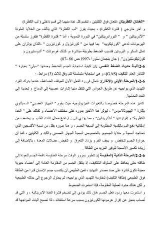 *‫الكظريتان‬ ‫الغدتان‬:‫إلى‬ ‫منهما‬ ‫غدة‬ ‫كل‬ ‫تنقسم‬ ، ‫الكليتين‬ ‫فوق‬ ‫تقعان‬‫داخلي‬ ‫قسم‬(‫الكظرة‬ ‫لب‬)
‫خارجي‬ ‫آخر‬ ‫و‬(‫الكظرة‬ ‫قشرة‬)‫يفرز‬ ‫بحيث‬ ،"‫الكظرة‬ ‫لب‬"‫الملونة‬ ‫الخاليا‬ ‫من‬ ‫يتألف‬ ‫الذي‬
"‫األدرينالين‬"‫و‬"‫النورادرينالين‬"‫أما‬ ، ‫الدموية‬ ‫الدورة‬ ‫في‬"‫الكظرة‬ ‫قشرة‬"‫من‬ ‫سلسلة‬ ‫فتفرز‬
‫تدعى‬ ‫الهرمونات‬"‫كورتيكوييد‬"‫من‬ ‫فيها‬ ‫بما‬"‫كورتيزون‬ ‫و‬ ‫كورتيزول‬"‫على‬ ‫يؤثران‬ ‫،اللذان‬
‫هرمونات‬ ‫كذلك‬ ‫،و‬ ‫مباشرة‬ ‫بطريقة‬ ‫الضغط‬ ‫فتسبب‬ ‫البروتين‬ ‫و‬ ‫السكر‬ ‫تمثل‬"َ‫و‬ ‫ألدوستيرون‬
‫كو‬‫ُون‬‫ر‬‫ْتي‬‫س‬‫تيكو‬ْ‫ر‬".(، ‫ستورا‬ ‫بنجمان‬ ‫جان‬1337‫،ص‬46،47)
0-0/‫النفسي‬ ‫الضغط‬ ‫حدوث‬ ‫آليـة‬:‫وصفها‬ ‫للضغط‬ ‫الجسم‬ ‫استجابة‬ ‫كيفية‬ ‫إن‬"‫سيلي‬"‫بعبارة‬"
‫للتكيف‬ ‫العام‬ ‫التناذر‬(GAS)‫ثالث‬ ‫وفق‬ ‫تتم‬ ‫متسلسلة‬ ‫استجابة‬ ‫هي‬ ‫و‬ ،(3)‫مراحل‬:
0-0-0/‫األولى‬ ‫المرحلة‬(‫اإلنذار‬:)‫الفرد‬ ‫يدرك‬ ‫عندما‬ ،‫الضاغط‬ ‫للموقف‬ ‫األول‬ ‫الفعل‬ ‫رد‬ ‫في‬ ‫تتمثل‬
‫ي‬ ‫الذي‬ ‫التهديد‬‫الدماغ‬ ‫إلى‬ ‫عصبية‬ ‫إشارات‬ ‫منها‬ ‫تنتقل‬ ‫التي‬ ‫الحواس‬ ‫طريق‬ ‫عن‬ ‫واجهه‬‫إلى‬ ‫تحديدا‬ ‫و‬
‫النخامية‬ ‫الغدة‬.
‫يقوم‬ ‫حيث‬ ‫الفيزيولوجية‬ ‫بالتغيرات‬ ‫خصوصا‬ ‫المرحلة‬ ‫هذه‬ ‫تتميز‬"‫العصبي‬ ‫الجهاز‬"‫السمبثاوي‬
‫بإثارة‬"‫الهيبوثاالموس‬"‫على‬ ‫كذلك‬ ‫و‬ ‫األعضاء‬ ‫مختلف‬ ‫على‬ ‫بدوره‬ ‫األخير‬ ‫هذا‬ ‫ليؤثر‬ ،"‫الغدة‬
‫الكظرية‬"‫إفرازاتها‬ ‫و‬"‫لألدرينالين‬"‫إلى‬ ‫يؤدي‬ ‫مما‬ ،:‫من‬ ‫يضعف‬ ‫و‬ ‫القلب‬ ‫دقات‬ ‫معدل‬ ‫ارتفاع‬
‫الذي‬ ‫األكسجين‬ ‫نسبة‬ ‫من‬ ‫يقلل‬ ‫بدوره‬ ‫هذا‬ ‫و‬ ، ‫الجسم‬ ‫أنسجة‬ ‫إلى‬ ‫المطلوبة‬ ‫بالكمية‬ ‫الدم‬ ‫دفع‬ ‫إمكانية‬
‫أن‬ ‫كما‬ ، ‫الكليتين‬ ‫و‬ ‫والكبد‬ ‫العصبي‬ ‫الجهاز‬ ‫أنسجة‬ ‫بالخصوص‬ ‫الجسم،و‬ ‫خاليا‬ ‫و‬ ‫أنسجة‬ ‫تحتاجه‬
‫إل‬ ‫باإلضافة‬ ، ‫المعدة‬ ‫عضالت‬ ‫تنقبض‬ ‫و‬ ‫التعرق‬ ‫يزداد‬ ‫و‬ ‫الفم‬ ‫يجف‬ ‫و‬ ‫تنخفض‬ ‫الجسم‬ ‫حرارة‬‫ى‬
‫الطاقة‬ ‫من‬ ‫المزيد‬ ‫لتوفير‬ ‫األنسجة‬ ‫تكسير‬ ‫زيادة‬.
0-0-0/‫الثانية‬ ‫المرحلة‬(‫المقاومة‬):‫إلى‬ ‫للعودة‬ ‫الجسم‬ ‫دافعة‬ ‫المقاومة‬ ‫مرحلة‬ ‫الوقت‬ ‫بمرور‬ ‫تتطور‬
‫طا‬َ‫ت‬ُ‫م‬‫ال‬ ‫السلوك‬ ‫على‬ ‫يحافظ‬ ‫حتى‬ ‫قته‬‫حيوية‬ ‫أعضاء‬ ‫إلى‬ ‫العامة‬ ‫المقاومة‬ ‫من‬ ‫الجسم‬ ‫ينتقل‬ ‫إذ‬ ،‫يف‬َ‫ك‬
‫مصدر‬ ‫صد‬ ‫على‬ ‫قادرة‬ ‫تكون‬ ‫معينة‬‫الطاقة‬ ‫من‬ ‫قدرا‬ ‫اإلنسان‬ ‫جسم‬ ‫يكتسب‬ ‫أن‬ ‫الطبيعي‬ ‫فمن‬ ، ‫التهديد‬
‫الطبيعي‬ ‫فوق‬(‫التكيف‬ ‫طاقة‬)‫الطبيعية‬ ‫حالته‬ ‫إلى‬ ‫الرجوع‬ ‫يحاول‬ ‫ثم‬ ،‫يواجهه‬ ‫الذي‬ ‫التهديد‬ ‫لمقاومة‬
‫الضغوط‬ ‫استمرت‬ ‫فإذا‬ ،‫المقاومة‬ ‫لعملية‬ ‫حدود‬ ‫هناك‬ ‫لكن‬ ‫و‬
‫ق‬ ‫تضخم‬ ‫إلى‬ ‫يؤدي‬ ‫ذلك‬ ‫،فإن‬ ‫الجسم‬ ‫فعل‬ ‫ردود‬ ‫معها‬ ‫استمرت‬ ‫و‬‫قد‬ ‫التي‬ ‫و‬ ، ‫االدرينالية‬ ‫الغدة‬ ‫شرة‬
‫قد‬ ‫المواجهة‬ ‫آليات‬ ‫تصبح‬ ‫لذا‬ ، ‫استنفاذه‬ ‫سرعة‬ ‫بسبب‬ ‫الكورتيزون‬ ‫هرمونها‬ ‫إفراز‬ ‫عن‬ ‫بعجز‬ ‫صاب‬ُ‫ت‬
 