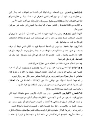 8-0/‫المعرفي‬ ‫النموذج‬:‫يرى‬‫كبير‬ ‫بشكل‬ ‫تتحد‬ ،‫المواقف‬ ‫و‬ ‫لألحداث‬ ‫الفرد‬ ‫استجابة‬ ‫أن‬ ‫أصحابه‬
‫النموذج‬ ‫خالل‬ ‫من‬ ‫الضغوط‬ ‫نشأة‬ ‫في‬ ‫المعرفي‬ ‫الدور‬ ‫أهمية‬ ‫تبرز‬ ‫و‬ ، ‫لها‬ ‫الفرد‬ ‫تفسيرات‬ ‫خالل‬ ‫من‬
‫من‬ ‫كال‬ ‫قدمه‬ ‫الذي‬ ‫التفاعلي‬(Lazarus ,Folkman1984)‫األولي‬ ‫التقييم‬ ‫أهمية‬ ‫على‬ ‫يؤكد‬ ‫الذي‬ ،
‫معرفيين‬ ‫نفس‬ ‫علماء‬ ‫إلى‬ ‫النموذج‬ ‫هذا‬ ‫يسند‬ ‫كما‬ ، ‫معها‬ ‫التعامل‬ ‫و‬ ‫الضغوط‬ ‫نشأة‬ ‫في‬ ‫الثانوي‬ ‫و‬
‫مثل‬ ‫آخرين‬:
-‫إليس‬ ‫ألبرت‬:A.Ellis:‫يعتبر‬‫العقالني‬ ‫اإلرشاد‬ ‫طريقة‬ ‫رائد‬-‫اإل‬‫نفعالي‬-‫أن‬ ‫يرى‬ ‫إذ‬ ، ‫السلوكي‬
‫الالعقالنية‬ ‫االعتقادات‬ ‫لنسق‬ ‫تبعا‬ ‫ضاغطة‬ ‫هي‬ ‫إنما‬ ‫،و‬ ‫ذاتها‬ ‫في‬ ‫كذلك‬ ‫ليست‬ ‫الضاغطة‬ ‫الظروف‬
‫الظروف‬ ‫هذه‬ ‫عن‬ ‫الفرد‬ ‫ُكونها‬‫ي‬ ‫التي‬.
-‫أما‬‫بيك‬ ‫أرون‬A .Beek:‫لـ‬ ‫نتيجة‬ ‫الحي‬ ‫الكائن‬ ‫بها‬ ‫يقوم‬ ‫استجابة‬ ‫الضغط‬ ‫أن‬ ‫يرى‬:‫موقف‬
‫فيه‬ ‫تثير‬ ‫موقف‬ ‫أو‬ ، ‫باتزانه‬ ‫تخل‬ ‫و‬ ‫إحباط‬ ‫له‬ ‫فتسبب‬ ‫حلها‬ ‫يصعب‬ ‫مشكلة‬ ‫أو‬ ‫لذاته‬ ‫تقديره‬ ‫من‬ ‫يضعف‬
‫بالموقف‬ ‫الفرد‬ ‫تأثر‬ ‫مدى‬ ‫تحدد‬ ‫التي‬ ‫هي‬ ‫المعرفية‬ ‫فالمتغيرات‬ ، ‫اليأس‬ ‫و‬ ‫بالعجز‬ ‫الشعور‬ ‫عن‬ ‫أفكارا‬
‫ا‬ ‫على‬ ‫قدرته‬ ‫و‬ ‫الضاغط‬‫لمواجهة‬.
(، ‫حسين‬ ‫العظيم‬ ‫عبد‬ ‫سالمة‬ ،‫حسين‬ ‫العظيم‬ ‫عبد‬ ‫طه‬2006‫،ص‬67-63.)
8-0/‫البينشخصي‬ ‫النموذج‬:‫يشير‬"‫آخرون‬ ‫و‬ ‫كارسون‬"(Carson et al,1996)‫الضغوط‬ ‫أن‬ ‫إلى‬
‫كائن‬ ‫فالفرد‬ ، ‫األفراد‬ ‫بين‬ ‫وظيفيا‬ ‫المختلفة‬ ‫التفاعل‬ ‫أنماط‬ ‫إلى‬ ‫تعزى‬ ‫الفرد‬ ‫يعانيها‬ ‫التي‬ ‫النفسية‬
، ‫فيهم‬ ‫يؤثر‬ ‫و‬ ‫بهم‬ ‫يتأثر‬ ‫معهم‬ ‫مستمر‬ ‫تفاعل‬ ‫في‬ ‫وهو‬ ، ‫اآلخرين‬ ‫عن‬ ‫بمعزل‬ ‫يعيش‬ ‫ال‬ ‫اجتماعي‬
‫ف‬ ‫الحاصلة‬ ‫اإلختالالت‬ ‫من‬ ‫تنشأ‬ ‫توافقي‬ ‫غير‬ ‫كسلوك‬ ‫النفسية‬ ‫الضغوط‬ ‫و‬‫العالقات‬ ‫هذه‬ ‫ي‬
‫األسرة‬ ‫أفراد‬ ‫بين‬ ‫العالقات‬ ‫توتر‬ ‫و‬ ‫الزوجية‬ ‫الصراعات‬ ‫في‬ ‫الحال‬ ‫هو‬ ‫كما‬ ،‫البينشخصية‬.
(‫به‬ ‫ماجدة‬،‫عبيد‬ ‫السيد‬ ‫الدين‬ ‫اء‬2004‫،ص‬136)
8-1/‫اإلجتماعي‬ ‫اإليكولوجي‬ ‫النموذج‬:‫بأن‬ ‫يرى‬‫التي‬ ‫البيئة‬ ‫مكونات‬ ‫بجميع‬ ‫يتأثرون‬ ‫األفراد‬
‫تحدث‬ ‫مواجهتها‬ ‫أساليب‬ ‫و‬ ‫الضغوط‬ ‫فان‬ ‫لذا‬ ، ‫االجتماعي‬ ‫النسق‬ ‫من‬ ‫جزء‬ ‫فهم‬ ، ‫فيها‬ ‫يعيشون‬
‫من‬ ‫مصدرا‬ ‫تكون‬ ‫أن‬ ‫يمكن‬ ‫البيئية‬ ‫الظروف‬ ‫و‬ ‫،فاألحداث‬ ‫االجتماعي‬ ‫السياق‬ ‫إطار‬ ‫في‬ ‫تتحدد‬ ‫و‬
‫الضغوط‬ ‫مصادر‬،‫كالحروب‬‫و‬‫العنف‬ ‫أحداث‬ ، ‫البطالة‬ ،‫العنصرية‬ ، ‫الفقر‬ ،‫الطبيعية‬ ‫الكوارث‬
، ‫الجريمة‬ ‫و‬...‫األفراد‬ ‫باختالف‬ ‫تختلف‬ ‫الضواغط‬ ‫مختلف‬ ‫اتجاه‬ ‫األفراد‬ ‫استجابات‬ ‫أن‬ ‫كما‬ ،‫وغيرها‬
‫ما‬ ‫عادة‬ ‫،إذ‬ ‫البيئية‬ ‫و‬ ‫االجتماعية‬ ‫و‬ ‫االقتصادية‬ ‫بالنواحي‬ ‫المرتبطة‬ ‫المجتمع‬ ‫ظروف‬ ‫اختالف‬ ‫و‬
 