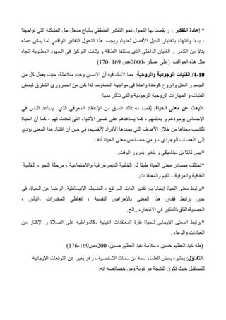 *‫التفكير‬ ‫إعادة‬:‫تواجهنا‬ ‫التي‬ ‫المشكلة‬ ‫حل‬ ‫مدخل‬ ‫بإتباع‬ ‫المنطقي‬ ‫التفكير‬ ‫نحو‬ ‫التحول‬ ‫بها‬ ‫يقصد‬ ‫و‬
‫عمله‬ ‫يمكن‬ ‫لما‬ ‫الواقعي‬ ‫التفكير‬ ‫التحول‬ ‫هذا‬ ‫ويجسد‬ ،‫لحلها‬ ‫األفضل‬ ‫البديل‬ ‫باختيار‬ ‫وانتهاء‬ ‫بدءا‬ ،
‫اتجا‬ ‫المطلوبة‬ ‫الجهود‬ ‫في‬ ‫التركيز‬ ‫يشتت‬ ‫و‬ ‫الطاقة‬ ‫يستنفذ‬ ‫الذي‬ ‫الداخلي‬ ‫الغليان‬ ‫و‬ ‫التذمر‬ ‫من‬ ‫بدال‬‫ه‬
‫المواقف‬ ‫هذه‬ ‫مثل‬.(‫علي‬، ‫عسكر‬2000‫،ص‬163،170)
10-0/‫والروحية‬ ‫الوجودية‬ ‫الفنيات‬:‫من‬ ‫كل‬ ‫يعمل‬ ‫حيث‬ ،‫متكاملة‬ ‫وحدة‬ ‫اإلنسان‬ ‫أن‬ ‫فيه‬ ‫الشك‬ ‫مما‬
‫لبعض‬ ‫التطرق‬ ‫الضروري‬ ‫من‬ ‫كان‬ ‫لذا‬ ،‫الضغوط‬ ‫مواجهة‬ ‫في‬ ‫واحدة‬ ‫كوحدة‬ ‫والروح‬ ‫العقل‬ ‫و‬ ‫الجسم‬
‫والت‬ ‫الوجودية‬ ‫الروحية‬ ‫المهارات‬ ‫و‬ ‫الفنيات‬‫منها‬ ‫نذكر‬ ‫ي‬:
-‫الحياة‬ ‫معنى‬ ‫عن‬ ‫البحث‬:‫ُقصد‬‫ي‬‫به‬‫في‬ ‫الناس‬ ‫يساعد‬ ‫الذي‬ ‫المعرفي‬ ‫اإلعتقاد‬ ‫من‬ ‫النسق‬ ‫ذلك‬
‫الحياة‬ ‫أن‬ ‫كما‬ ، ‫لهم‬ ‫تحدث‬ ‫التي‬ ‫األشياء‬ ‫تفسير‬ ‫على‬ ‫يساعدهم‬ ‫كما‬ ، ‫بعالمهم‬ ‫و‬ ‫بوجودهم‬ ‫اإلحساس‬
‫افتق‬ ‫أن‬ ‫حين‬ ‫في‬ ،‫ألنفسهم‬ ‫األفراد‬ ‫يحددها‬ ‫التي‬ ‫األهداف‬ ‫خالل‬ ‫من‬ ‫معناها‬ ‫تكتسب‬‫يؤدي‬ ‫المعنى‬ ‫هذا‬ ‫اد‬
‫الحياة‬ ‫معنى‬ ‫خصائص‬ ‫من‬ ‫و‬ ، ‫الوجودي‬ ‫العصاب‬ ‫إلى‬‫أنه‬:
*‫الوقت‬ ‫بمرور‬ ‫يتغير‬ ‫و‬ ‫ديناميكي‬ ‫بل‬ ‫ثابتا‬ ‫ليس‬.
*‫لـ‬ ‫طبقا‬ ‫الحياة‬ ‫معنى‬ ‫مصادر‬ ‫تختلف‬:‫الخلفية‬ ، ‫النمو‬ ‫مرحلة‬ ، ‫واالجتماعية‬ ‫الديموغرافية‬ ‫الخلفية‬
‫والمعتقدات‬ ‫القيم‬ ، ‫والعرقية‬ ‫الثقافية‬.
*‫معنى‬ ‫يرتبط‬‫بـ‬ ‫إيجابا‬ ‫الحياة‬:‫في‬ ،‫الحياة‬ ‫عن‬ ‫الرضا‬ ،‫االنبساطية‬ ،‫الضبط‬ ، ‫المرتفع‬ ‫الذات‬ ‫تقدير‬
، ‫،اليأس‬ ‫المخدرات‬ ‫تعاطي‬ ، ‫النفسية‬ ‫باألمراض‬ ‫المعنى‬ ‫هذا‬ ‫فقدان‬ ‫يرتبط‬ ‫حين‬
،‫االنتحار‬ ‫في‬ ‫العصبية،القلق،التفكير‬...‫الخ‬.
*‫ع‬ ‫،كالمواظبة‬ ‫الدينية‬ ‫المعتقدات‬ ‫بقوة‬ ‫للحياة‬ ‫االيجابي‬ ‫المعنى‬ ‫يرتبط‬‫من‬ ‫اإلكثار‬ ‫و‬ ‫الصالة‬ ‫لى‬
‫والدعاء‬ ‫العبادات‬.
(،‫حسين‬ ‫العظيم‬ ‫عبد‬ ‫سالمة‬ ، ‫حسين‬ ‫العظيم‬ ‫عبد‬ ‫طه‬200‫،ص‬163-176)
-‫التفـاؤل‬:‫االيجابية‬ ‫التوقعات‬ ‫عن‬ ‫ًبر‬‫ع‬ُ‫ي‬ ‫وهو‬ ، ‫الشخصية‬ ‫سمات‬ ‫من‬ ‫سمة‬ ‫العلماء‬ ‫بعض‬ ‫يعتبره‬
‫أنه‬ ‫خصائصه‬ ‫ومن‬ ‫مرغوبة‬ ‫النتيجة‬ ‫تكون‬ ‫حيث‬ ‫للمستقبل‬:
 