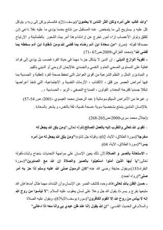 "‫يعلمون‬ ‫ال‬ ‫الناس‬ ‫أكثر‬ ‫ولكن‬ ‫أمره‬ ‫على‬ ‫غالب‬ ‫وهللا‬("،‫يوسف‬21)‫يتوكل‬ ‫و‬ ‫ربه‬ ‫إلى‬ ‫يركن‬ ‫فالمسلم‬ ،
‫إذن‬ ‫داعي‬ ‫،فال‬ ‫عليه‬ ‫ما‬ ‫يؤدي‬ ‫بعدما‬ ‫نتائج‬ ‫من‬ ‫المستقبل‬ ‫عنه‬ ‫يتمخض‬ ‫ما‬ ‫إلى‬ ‫يستريح‬ ‫و‬ ‫عليه‬ ‫كل‬
‫اإلرتياح‬ ‫و‬ ‫بالطمأنينة‬ ‫الشعور‬ ‫يبث‬ ‫أمر‬ ‫إرادتنا،وهذا‬ ‫عن‬ ‫تخرج‬ ‫أمور‬ ‫إزاء‬ ‫األعصاب‬ ‫وتوتر‬ ‫للقلق‬
‫لقوله‬ ‫مصداقا‬(‫ص‬" :)‫بم‬ ‫سخطه‬ ‫آدم‬ ‫ابن‬ ‫شقاوة‬ ‫هللا،ومن‬ ‫قضى‬ ‫بما‬ ‫رضاه‬ ‫آدم‬ ‫ابن‬ ‫سعادة‬ ‫من‬‫ا‬
‫هللا‬ ‫قضى‬".(،‫الغزالي‬ ‫محمد‬2003‫،ص‬67،71)
-‫الديني‬ ‫الوازع‬ ‫تقوية‬:‫فوائد‬ ‫إلى‬ ‫يؤدي‬ ‫بل‬ ‫فحسب‬ ‫الفرد‬ ‫حياة‬ ‫في‬ ‫مهما‬ ‫جزءا‬ ‫يشكل‬ ‫ال‬ ‫الدين‬ ‫إن‬
‫بالقيم‬ ‫الديني‬ ‫أو‬ ‫الروحي‬ ‫،فاإليمان‬ ‫والجسدي‬ ‫النفسي‬ ‫و‬ ‫العام‬ ‫الصحي‬ ‫المستوى‬ ‫على‬ ‫فعلية‬
‫بما‬ ‫الجسدية‬ ‫و‬ ‫العقلية‬ ‫الفرد‬ ‫صحة‬ ‫تحفظ‬ ‫التي‬ ‫العوامل‬ ‫أقوى‬ ‫من‬ ‫الشرعية‬ ‫النظم‬ ‫و‬ ‫المثل‬ ‫و‬ ‫المبادئ‬ ‫و‬
‫أعراضها‬ ‫تتخذ‬ ‫التي‬ ،‫االجتماعية‬ ‫و‬ ‫النفسية‬ ‫األزمات‬ ، ‫االكتئاب‬ ، ‫قلق‬ ‫من‬ ‫العصر‬ ‫أمراض‬ ‫فيها‬
، ‫الحساسية‬ ، ‫الربو‬ ، ‫النصفي‬ ‫الصداع‬ ، ‫القولون‬ ‫و‬ ‫المعدة‬ ‫كقرحة‬ ‫جسديا‬ ‫شكال‬...
‫و‬‫غي‬‫السيكوسوماتية‬ ‫األمراض‬ ‫من‬ ‫رها‬(، ‫العيسوي‬ ‫محمد‬ ‫الرحمان‬ ‫عبد‬2001‫ص‬ ،54-57)
،‫فاإلنسان‬‫بالسعادة‬ ‫يشعر‬ ‫و‬ ،‫بالنفس‬ ‫ثقة‬ ،‫نفسية‬ ‫،صحة‬ ‫سوية‬ ‫بشخصية‬ ‫يتمتع‬ ‫المتدين‬.
(،‫سرى‬ ‫محمد‬ ‫إجالل‬2000‫،ص‬265-264)
-‫الصالح‬ ‫بالعمل‬ ‫إليه‬ ‫والتقرب‬ ‫تعالى‬ ‫هللا‬ ‫تقوى‬:‫تعالى‬ ‫لقوله‬":‫يجعل‬ ‫هللا‬ ‫يتق‬ ‫ومن‬‫له‬
‫مخرجا‬("،‫اآلية‬ ،‫الطالق‬ ‫سورة‬02)‫ثناؤه‬ ‫جل‬ ‫وقوله‬ ،":‫أمره‬ ‫من‬ ‫له‬ ‫يجعل‬ ‫هللا‬ ‫يتق‬ ‫ومن‬
‫يسرا‬"(،‫اآلية‬ ،‫الطالق‬ ‫سورة‬04.)
-‫الصالة‬ ‫و‬ ‫بالصبر‬ ‫االستعانة‬:‫وثبات،لقوله‬ ‫بنجاح‬ ‫التحديات‬ ‫مواجهة‬ ‫على‬ ‫اإلنسان‬ ‫يعين‬ ‫ذلك‬ ‫ألن‬
‫تعالى‬":‫هللا‬ ‫إن‬ ‫والصالة‬ ‫بالصبر‬ ‫استعينوا‬ ‫آمنوا‬ ‫الذين‬ ‫أيها‬ ‫يا‬‫الصابرين‬ ‫مع‬"(‫سورة‬
،‫البقرة‬153)‫عنه‬ ‫هللا‬ ‫رضي‬ ‫حذيفة‬ ‫،ويقول‬":‫أمر‬ ‫به‬ ‫حز‬ ‫إذا‬ ‫وسلم‬ ‫عليه‬ ‫هللا‬ ‫صلى‬ ‫الرسول‬ ‫كان‬
‫صلى‬"(‫أحمد‬ ‫رواه‬.)
-‫تعالى‬ ‫باهلل‬ ‫الظن‬ ‫حسن‬:‫هللا‬ ‫فإن‬ ‫أمدها‬ ‫طال‬ ‫مهما‬ ‫الشدائد‬ ‫اإلنسان،وأن‬ ‫عن‬ ‫الضر‬ ‫كاشف‬ ‫وحده‬ ‫فاهلل‬
‫على‬ ‫وعال‬ ‫جل‬ ‫هللا‬ ‫يقول‬ ‫يسر،إذ‬ ‫و‬ ‫بفرج‬ ‫متبعها‬‫السالم‬ ‫عليه‬ ‫يعقوب‬ ‫لسان‬":‫هللا‬ ‫روح‬ ‫من‬ ‫تيأسوا‬ ‫ال‬
‫الكافرون‬ ‫القوم‬ ‫إال‬ ‫هللا‬ ‫روح‬ ‫من‬ ‫ييأس‬ ‫ال‬ ‫إنه‬("‫يوسف،اآلية‬ ‫سورة‬47)‫الصالة‬ ‫عليه‬ ‫ويقول‬ ،
‫القدسي‬ ‫الحديث‬ ‫في‬ ‫والسالم‬:"‫يقول‬ ‫هللا‬ ‫إن‬:‫أن‬‫ا‬‫دعاني‬ ‫إذا‬ ‫معه‬ ‫وأنا‬ ‫بي‬ ‫عبدي‬ ‫ظن‬ ‫عند‬"
 
