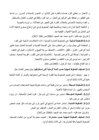 ‫الشع‬ ‫و‬ ، ‫اإلنتاج‬ ‫على‬ ‫بالقدرة‬ ‫إحساسا‬ ‫الفرد‬ ‫تعطي‬ ‫و‬ ، ‫االنجاز‬ ‫و‬‫تساعد‬ ‫و‬ ، ‫السرور‬ ‫و‬ ‫بالسعادة‬ ‫ور‬
‫بالمستقبل‬ ‫التفاؤل‬ ‫و‬ ‫النفس‬ ‫في‬ ‫بالثقة‬ ‫الفرد‬ ‫تمد‬ ‫و‬ ، ‫العمل‬ ‫في‬ ‫التركيز‬ ‫على‬ ‫تحافظ‬ ‫و‬ ،‫التفكير‬ ‫على‬
‫بالحيوية‬ ‫تزوده‬ ‫و‬ ، ‫انفعاالته‬ ‫عن‬ ‫التعبير‬ ‫على‬ ‫القدرة‬ ‫و‬ ‫بالمتعة‬ ‫اإلحساس‬ ‫،وتمنحه‬ ‫القوة‬ ‫و‬
‫فهذه‬ ‫،وبالنتيجة‬ ‫رشيدة‬ ‫قرارات‬ ‫التخاذ‬ ‫الدافعية‬ ‫و‬‫األداء‬ ‫فاعلية‬ ‫مستوى‬ ‫ارتفاع‬ ‫إلى‬ ‫تؤدي‬ ‫الضغوط‬
‫معا‬ ‫الكيفية‬ ‫و‬ ‫الكمية‬ ‫الناحية‬ ‫من‬ ‫العامل‬ ‫لدى‬.
(، ‫المجيد‬ ‫عبد‬ ‫محمد‬ ‫السيد‬ ، ‫فليه‬ ‫عبده‬ ‫فاروق‬2005‫،ص‬306،307.)
0-0-0/‫السلبية‬ ‫الضغوط‬:‫الفرد‬ ‫على‬ ‫السلبية‬ ‫االنعكاسات‬ ‫ذات‬ ، ‫المؤذية‬ ‫الضارة‬ ‫الضغوط‬ ‫هي‬
‫الت‬ ‫المنظمة‬ ‫و‬‫به‬ ‫يعمل‬ ‫ي‬‫ا‬‫تظهر‬ ‫حيث‬ ‫للعامل‬ ‫الجسدية‬ ‫و‬ ‫النفسية‬ ‫الصحة‬ ‫على‬ ‫سلبا‬ ‫تنعكس‬ ‫هي‬ ‫و‬ ،
‫أعراض‬ ‫لديه‬:‫العنف‬ ‫إلى‬ ‫الميل‬ ، ‫االستثارة‬ ‫و‬ ‫التهيج‬ ‫سرعة‬ ،‫اإلحباط‬ ، ‫االكتئاب‬ ، ‫القلق‬ ، ‫التوتر‬
‫الجسدية‬ ‫األعراض‬ ‫إلى‬ ‫إضافة‬ ، ‫العدوانية‬ ‫و‬:‫تصلب‬ ، ‫المعدية‬ ‫القرحة‬ ، ‫القلب‬ ‫بأمراض‬ ‫كاإلصابة‬
‫م‬ ، ‫الشرايين‬‫اإلنتاجية‬ ‫مستوى‬ ‫انخفاض‬ ‫و‬ ‫التكيف‬ ‫سوء‬ ‫إلى‬ ‫يؤدي‬ ‫ما‬.
(، ‫الزغول‬ ‫عماد‬ ، ‫خليفات‬ ‫الفتاح‬ ‫عبد‬2003‫،ص‬64)
0-0/‫تستغرقها‬ ‫التي‬ ‫الزمنية‬ ‫المدة‬ ‫حسب‬ ‫المهنية‬ ‫الضغوط‬ ‫تصنيف‬:‫مثل‬ ‫العلماء‬ ‫بعض‬ ‫يميل‬
(‫جينز‬Jains)‫أو‬ ‫والتوتر‬ ‫تستغرقها‬ ‫التي‬ ‫الزمنية‬ ‫للفترة‬ ‫تبعا‬ ‫الضغوط‬ ‫تقسيم‬ ‫إلى‬‫الناتجة‬ ‫الشدة‬
‫ثالث‬ ‫إلى‬ ‫عنها‬(03)‫أنواع‬:
0-0-0/‫البسيطة‬ ‫الضغوط‬:‫من‬ ‫الصادرة‬ ‫المضايقات‬ ‫طويلة،نتيجة‬ ‫ساعات‬ ‫إلى‬ ‫قليلة‬ ‫ثوان‬ ‫من‬ ‫تستمر‬
‫األهمية‬ ‫قليلة‬ ‫أحداث‬ ‫أو‬ ، ‫تافهين‬ ‫أشخاص‬.
0-0-0/‫المتوسطة‬ ‫الضغوط‬:‫مثل‬ ‫أيام‬ ‫إلى‬ ‫ساعات‬ ‫من‬ ‫تستمر‬:‫زيارة‬ ‫أو‬ ، ‫اإلضافية‬ ‫العمل‬ ‫فترة‬
‫فيه‬ ‫مرغوب‬ ‫غير‬ ‫شخص‬.
0-0-0/‫الشديدة‬ ‫الضغوط‬:‫شخص‬ ‫غياب‬ ‫مثل‬ ،‫سنوات‬ ‫إلى‬ ‫و‬ ‫بل‬ ‫أشهر‬ ‫إلى‬ ‫أسابيع‬ ‫من‬ ‫عادة‬ ‫تستمر‬
‫عائلته‬ ‫عن‬ ‫عزيز‬(‫وفاة‬ ‫أو‬ ‫لسفر‬)‫العمل‬ ‫عن‬ ‫التوقيف‬ ، ‫العمل‬ ‫من‬ ‫النقل‬ ،.
(‫ال‬ ، ‫فليه‬ ‫عبده‬ ‫فاروق‬، ‫المجيد‬ ‫عبد‬ ‫محمد‬ ‫سيد‬2005‫ص‬ ،307.)
0-0/‫مصادرها‬ ‫حسب‬ ‫المهنية‬ ‫الضغوط‬ ‫تصنيف‬:‫لتصنيف‬ ‫العلماء‬ ‫من‬ ‫أخرى‬ ‫مجموعة‬ ‫اتجهت‬
‫ثالث‬ ‫إلى‬ ، ‫لمصادرها‬ ‫وفقا‬ ‫المهنية‬ ‫الضغوط‬(03)‫أنوا‬‫ع‬:
 