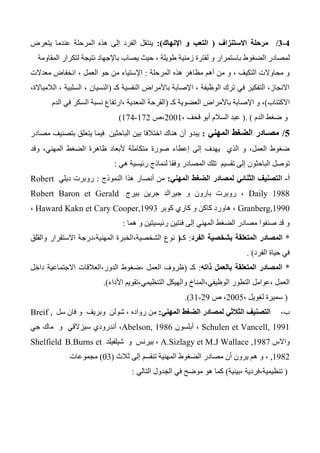 0-0/‫االستنزاف‬ ‫مرحلة‬(‫اإلنهاك‬ ‫و‬ ‫التعب‬:)‫يتعرض‬ ‫عندما‬ ‫المرحلة‬ ‫هذه‬ ‫إلى‬ ‫الفرد‬ ‫ينتقل‬
‫باست‬ ‫الضغوط‬ ‫لمصادر‬‫المقاومة‬ ‫لتكرار‬ ‫نتيجة‬ ‫باإلجهاد‬ ‫يصاب‬ ‫حيث‬ ، ‫طويلة‬ ‫زمنية‬ ‫لفترة‬ ‫و‬ ‫مرار‬
‫المرحلة‬ ‫هذه‬ ‫مظاهر‬ ‫أهم‬ ‫من‬ ‫و‬ ، ‫التكيف‬ ‫محاوالت‬ ‫و‬:‫معدالت‬ ‫انخفاض‬ ، ‫العمل‬ ‫جو‬ ‫من‬ ‫اإلستياء‬
‫كـ‬ ‫النفسية‬ ‫باألمراض‬ ‫اإلصابة‬ ، ‫الوظيفة‬ ‫ترك‬ ‫في‬ ‫التفكير‬ ،‫االنجاز‬(،‫الالمباالة‬ ، ‫السلبية‬ ، ‫النسيان‬
‫االكتئاب‬)‫كـ‬ ‫العضوية‬ ‫باألمراض‬ ‫اإلصابة‬ ‫و‬ ،(‫الدم‬ ‫في‬ ‫السكر‬ ‫نسبة‬ ‫،ارتفاع‬ ‫المعدية‬ ‫القرحة‬
‫الدم‬ ‫ضغط‬ ‫و‬).(، ‫قحف‬ ‫أبو‬ ‫السالم‬ ‫عبد‬2001‫،ص‬172-174)
0/‫المهني‬ ‫الضغط‬ ‫مصـادر‬:‫مصادر‬ ‫بتصنيف‬ ‫يتعلق‬ ‫فيما‬ ‫الباحثين‬ ‫بين‬ ‫اختالفا‬ ‫هناك‬ ‫أن‬ ‫يبدو‬
‫صورة‬ ‫إعطاء‬ ‫إلى‬ ‫يهدف‬ ‫الذي‬ ‫و‬ ،‫العمل‬ ‫ضغوط‬‫وقد‬ ،‫المهني‬ ‫الضغط‬ ‫ظاهرة‬ ‫ألبعاد‬ ‫متكاملة‬
‫ال‬ ‫تلك‬ ‫تقسيم‬ ‫إلى‬ ‫الباحثون‬ ‫توصل‬‫مصادر‬‫هي‬ ‫رئيسية‬ ‫لنماذج‬ ‫وفقا‬:
‫أ‬-‫ال‬‫المهني‬ ‫الضغط‬ ‫لمصادر‬ ‫الثنائي‬ ‫تصنيف‬:‫النموذج‬ ‫هذا‬ ‫أنصار‬ ‫من‬:‫ديلي‬ ‫روبرت‬Robert
Daily 1988‫بيرج‬ ‫جرين‬ ‫جيرالد‬ ‫و‬ ‫بارون‬ ‫روبرت‬ ،Robert Baron et Gerald
Granberg,1990‫كوبر‬ ‫كاري‬ ‫و‬ ‫كاكن‬ ‫هاورد‬ ،Haward Kakn et Cary Cooper,1993،
‫هما‬ ‫و‬ ‫رئيسيتين‬ ‫فئتين‬ ‫إلى‬ ‫المهني‬ ‫الضغط‬ ‫مصادر‬ ‫صنفوا‬ ‫قد‬ ‫و‬:
*‫الفرد‬ ‫بشخصية‬ ‫المتعلقة‬ ‫المصادر‬:‫كـ‬(‫المهنية،درجة‬ ‫الشخصية،الخبرة‬ ‫نوع‬‫االستقرار‬‫والقلق‬
‫الفرد‬ ‫حياة‬ ‫في‬. )
*‫بالعمل‬ ‫المتعلقة‬ ‫المصادر‬‫ذاته‬:‫كـ‬(‫الدور،العالقات‬ ‫،ضغوط‬ ‫العمل‬ ‫ظروف‬‫االجتماعية‬‫داخل‬
‫ا‬ ‫التطور‬ ‫،عوامل‬ ‫العمل‬‫األداء‬ ‫التنظيمي،تقويم‬ ‫والهيكل‬ ‫لوظيفي،المناخ‬).
(، ‫لغويل‬ ‫سميرة‬2005‫ص‬ ،23-31.)
‫ب‬-‫المهني‬ ‫الضغط‬ ‫لمصادر‬ ‫الثالثي‬ ‫التصنيف‬:‫سل‬ ‫فان‬ ‫و‬ ‫وبريف‬ ‫شولن‬ ، ‫رواده‬ ‫من‬Breif ,
Schulen et Vancell, 1991‫أبلسون‬ ،Abelson, 1986‫سيزالقي‬ ‫أندرودي‬ ،‫و‬‫جي‬ ‫ماك‬
‫واالس‬A.Sizlagy et M.J Wallace ,1987‫بيرنس‬ ،‫و‬‫شيلفيلد‬B.Burns etShelfield
,1982،‫و‬‫ثالث‬ ‫إلى‬ ‫تنقسم‬ ‫المهنية‬ ‫الضغوط‬ ‫مصادر‬ ‫أن‬ ‫يرون‬ ‫هم‬(03)‫مجموعات‬
(‫،بيئية‬ ‫تنظيمية،فردية‬)‫الجدول‬ ‫في‬ ‫موضح‬ ‫هو‬ ‫كما‬‫التالي‬:
 