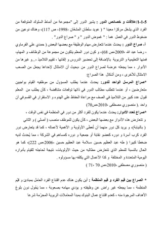 0-0-0/‫الدور‬ ‫خصائص‬ ‫و‬ ‫عالقات‬:‫إلى‬ ‫الدور‬ ‫يشير‬"‫من‬ ‫المتوقعة‬ ‫السلوك‬ ‫أنماط‬ ‫من‬ ‫مجموعة‬
‫معينا‬ ‫مركزا‬ ‫يشغل‬ ‫الذي‬ ‫الفرد‬( "ّ‫ع‬‫المش‬ ‫سلطان‬ ‫عويد‬، ‫ان‬1334‫ص‬ ،117)‫و‬ ،‫هنا‬‫من‬ ‫نوعين‬ ‫ك‬
‫العمل‬ ‫في‬ ‫الدور‬ ‫ضغوط‬‫هما‬:"‫الدور‬ ‫غموض‬"‫و‬"‫الدور‬ ‫صراع‬".
‫أ‬-‫الدور‬ ‫صراع‬:‫البعض‬ ‫بعضها‬ ‫مع‬ ‫الوظيفة‬ ‫مهام‬ ‫تتعارض‬ ‫عندما‬ ‫يحدث‬(‫الفرماوي‬ ‫علي‬ ‫حمدي‬
، ‫هللا‬ ‫عبد‬ ‫رضا‬ ،2003‫،ص‬64)،‫المهام‬ ‫و‬ ‫الوظائف‬ ‫من‬ ‫مجموعة‬ ‫من‬ ‫يتكون‬ ‫المعلم‬ ‫دور‬ ‫كون‬ ‫و‬ ،
‫ال‬ ‫و‬ ‫التعليمية‬ ‫فمنها‬، ‫التالميذ‬ ‫تقييم‬ ، ‫إلقائها‬ ‫و‬ ‫الدروس‬ ‫تحضير‬ ‫إلى‬ ‫باإلضافة‬ ‫تربوية‬...‫من‬ ‫غيرها‬ ‫و‬
‫الصعب‬ ‫من‬ ‫يجعل‬ ‫إلحداها‬ ‫االمتثال‬ ‫أن‬ ‫،بحيث‬ ‫من‬ ‫الدور‬ ‫لصراع‬ ‫عرضة‬ ‫يجعله‬ ‫مما‬ ، ‫األدوار‬
‫الصراع‬ ‫هذا‬ ‫أشكال‬ ‫ومن‬ ، ‫لألخرى‬ ‫االمتثال‬:
*‫للدور‬ ‫الواحد‬ ‫المرسل‬ ‫صراع‬:‫بواجبين‬ ‫القيام‬ ‫موظفيه‬ ‫من‬ ‫المسؤول‬ ‫يطلب‬ ‫عندما‬ ‫يحدث‬
‫المعلم‬ ‫من‬ ‫يطلب‬ ‫كأن‬ ، ‫متناقضة‬ ‫توقعات‬ ‫ذاتها‬ ‫في‬ ‫الدور‬ ‫مطالب‬ ‫تتطلب‬ ‫عندما‬ ‫أو‬ ، ‫متعارضين‬
‫آن‬ ‫في‬ ‫القسم‬ ‫في‬ ‫االستقرار‬ ‫و‬ ‫الهدوء‬ ‫على‬ ‫الحفاظ‬ ‫مراعاة‬ ‫مع‬ ‫الصف‬ ‫في‬ ‫التالميذ‬ ‫من‬ ‫كبير‬ ‫عدد‬ ‫قبول‬
‫واحد‬.(، ‫مصطفى‬ ‫منصوري‬2010‫،ص‬70)
*‫األدوار‬ ‫تعدد‬ ‫صراع‬:، ‫الوقت‬ ‫نفس‬ ‫في‬ ‫المنظمة‬ ‫في‬ ‫دور‬ ‫من‬ ‫أكثر‬ ‫للفرد‬ ‫يكون‬ ‫عندما‬ ‫يحدث‬
‫األدوار‬ ‫هذه‬ ‫تتعارض‬ ‫و‬‫ك‬ ، ‫البعض‬ ‫بعضها‬ ‫مع‬‫أ‬‫منصب‬ ‫للموظف‬ ‫يكون‬ ‫ن‬(‫أصلي‬)‫الثاني‬ ‫و‬
(‫بالنيابة‬)‫دور‬ ‫يتعارض‬ ‫قد‬ ‫كما‬ ، ‫ألعماله‬ ‫األهمية‬ ‫و‬ ‫األولوية‬ ‫ى‬َ‫ط‬‫ع‬ُ‫ت‬ ‫أن‬ ‫منهما‬ ‫دور‬ ‫كل‬ ‫يريد‬ ‫و‬ ،
‫كر‬ ‫الفرد‬‫لديه‬ ‫ُحدث‬‫ي‬ ‫مما‬ ، ‫الشركة‬ ‫في‬ ‫كمساهم‬ ‫دوره‬ ‫و‬ ‫جمعية‬ ‫أو‬ ‫نقابة‬ ‫كعضو‬ ‫دوره‬ ‫و‬ ‫أسرة‬ ‫ب‬
‫كبيرا‬ ‫ضغطا‬(، ‫حسين‬ ‫العظيم‬ ‫عبد‬ ‫،سالمة‬ ‫حسين‬ ‫العظيم‬ ‫عبد‬ ‫طه‬2006‫،ص‬222)‫هو‬ ‫كما‬ ،
‫بأدواره‬ ‫للقيام‬ ‫لحاجته‬ ‫نتيجة‬ ،‫األولويات‬ ‫حيث‬ ‫من‬ ‫مطالبه‬ ‫تتعارض‬ ‫الذي‬ ‫للمعلم‬ ‫بالنسبة‬ ‫الحال‬
‫و‬ ‫المتعددة‬ ‫اليومية‬‫مسؤولوه‬ ‫بها‬ ‫يكلفه‬ ‫التي‬ ‫األعمال‬ ‫كذا‬ ‫و‬ ‫المختلفة‬.
(، ‫مصطفى‬ ‫منصوري‬2010‫،ص‬70،71)
*‫المنظمة‬ ‫قيم‬ ‫و‬ ‫الفرد‬ ‫قيم‬ ‫بين‬ ‫الصراع‬:‫ّم‬‫ي‬‫ق‬ ‫و‬ ‫بمبادئ‬ ‫العامل‬ ‫الفرد‬ ‫اقتناع‬ ‫عدم‬ ‫هناك‬ ‫يكون‬ ‫أين‬
‫بلوغ‬ ‫دون‬ ‫ُول‬‫ح‬َ‫ي‬ ‫مما‬ ، ‫بصعوبة‬ ‫مهامه‬ ‫يؤدي‬ ‫و‬ ‫وظيفته‬ ‫عن‬ ‫راض‬ ‫غير‬ ‫يجعله‬ ‫مما‬ ، ‫المنظمة‬
‫األ‬‫شرعا‬ ‫ّمة‬‫ر‬‫المح‬ ‫الربوية‬ ‫المعامالت‬ ‫بمبدأ‬ ‫البنوك‬ ‫عمال‬ ‫اقتناع‬ ‫كعدم‬ ، ‫منه‬ ‫المرجوة‬ ‫هداف‬
 
