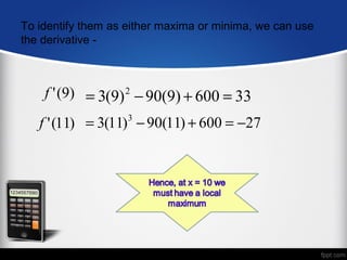 To identify them as either maxima or minima, we can use
the derivative -



    f ' (9) = 3(9) 2 − 90(9) + 600 = 33
   f ' (11) = 3(11) − 90(11) + 600 = −27
                    3
 