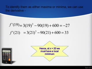 To identify them as either maxima or minima, we can use
the derivative -



  f ' (19) = 3(19) 2 − 90(19) + 600 = −27
   f ' (21) = 3(21) − 90(21) + 600 = 33
                     3
 