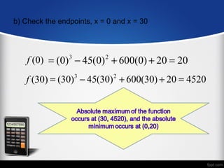 b) Check the endpoints, x = 0 and x = 30




    f (0) = (0) 3 − 45(0) 2 + 600(0) + 20 = 20
   f (30) = (30) − 45(30) + 600(30) + 20 = 4520
                  3          2
 