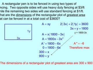 A rectangular pen is to be fenced in using two types of
 ncing. Two opposite sides will use heavy duty fencing at $3/ft
 hile the remaining two sides will use standard fencing at $1/ft.
What are the dimensions of the rectangular plot of greatest area
 at can be fenced in at a total cost of $3600?
                                A = xy         2 ( 3x ) + 2 ( 1y ) = 3600
                                                         3x + y = 1800
                      1y                                    y = 1800-3x
                                A = x ( 1800 − 3x )
              3x                A = 1800x − 3x 2
                               A ' = 1800 − 6x           A " = −6
                                0 = 1800 − 6x          Therefore max
                              300 = x
                              900 = y

  The dimensions of a rectangular plot of greatest area are 300 x 900
 