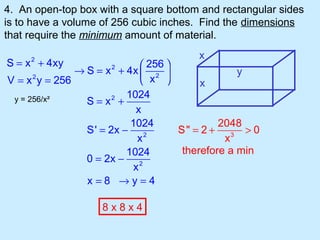 4. An open-top box with a square bottom and rectangular sides
is to have a volume of 256 cubic inches. Find the dimensions
that require the minimum amount of material.
                                        x
S = x + 4xy
     2
                              256 
              → S = x + 4x  2 
                     2
                                                  y
V = x y = 256
      2
                              x         x
                         1024
 y = 256/x²     S = x2 +
                           x
                          1024                2048
                S' = 2x − 2          S" = 2 + 3 > 0
                            x                  x
                         1024         therefore a min
                0 = 2x − 2
                           x
                x=8 →y=4

                   8x8x4
 