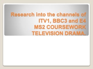 Research into the channels of
ITV1, BBC3 and E4
MS2 COURSEWORK
TELEVISION DRAMA.
 
