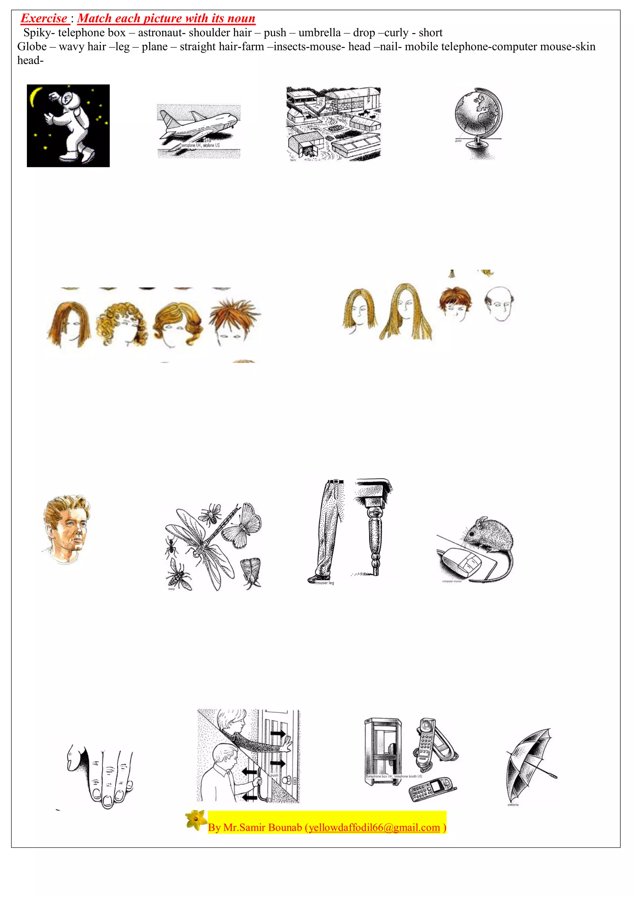 Exercise : Match each picture with its noun
Spiky- telephone box – astronaut- shoulder hair – push – umbrella – drop –curly - short
Globe – wavy hair –leg – plane – straight hair-farm –insects-mouse- head –nail- mobile telephone-computer mouse-skin
head-
By Mr.Samir Bounab (yellowdaffodil66@gmail.com )
 