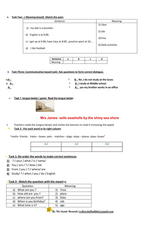 Task Two : ( Meaning based) Match the pairs
Sentence Meaning
a) my dad is a plumber.
b) English is at 9:00.
c) I get up at 6:00, have class at 8:00 , practice sport at 10….
d) I like football.
1) Likes
2) Job
3)Time
4) Daily activities
Sentence a b c d
Meaning
Task Three: (communicative based task) Ask questions to form correct dialogue.
A : ? B : No ,I do not study at the lycee.
A ; ? B : I study at Middle school.
A: ? B : yes my brother works in an office
 Task 1: tongue twister ( game) Read the tongue twister
Mrs James sells seashells by the shiny sea shore
 Teachers reads the tongue twister and invites the learners to read it increasing the speed
Task 2 : Put each word in its right column
“maths- friends - hates – boxes- pets - matches – dogs- stops – places- plays- buses”
Task 1: Re-order the words to make correct sentences.
1) ? / your / what / is / name/
2) You / are / ? / How / old
3) From / you / ? / where/ are
4) Study/ ? / when / you / do / English
Task 2: Match the question with the meaning
Question Meaning
a) What are you ? 1) Time
b) How old are you ? 2) place
c) where are you from? 3) Date
d) When is you birthday? 4) Job
e) What time is it? 5) age
By Mr.Samir Bounab (yellowdaffodil66@gmail.com
/s/ /z/ /iz/
 