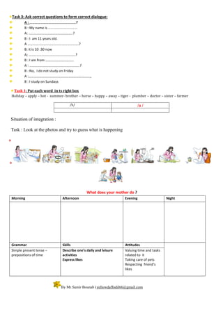 Task 3: Ask correct questions to form correct dialogue:
A : ……………………………………………?
B : My name is ……………………………
A: …………………………………………..?
B : I am 11 years old.
A ………………………………………………….?
B: it is 10 :30 now
A; ……………………………………………..?
B : I am from …………………………..
A : …………………………………………………?
B : No, I do not study on Friday
A :…………………………………………………………….,
B : I study on Sundays
Task 1: Put each word in ts right box
Holiday – apply – hot - summer- brother – horse – happy – away – tiger - plumber – doctor – sister – farmer
/h/ /ə /
Situation of integration :
Task : Look at the photos and try to guess what is happening


What does your mother do ?
Morning Afternoon Evening Night
Grammar Skills Attitudes
Simple present tense –
prepositions of time
Describe one’s daily and leisure
activities
Express likes
Valuing time and tasks
related to it
Taking care of pets
Respecting friend’s
likes
By Mr.Samir Bounab (yellowdaffodil66@gmail.com
 