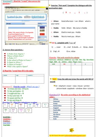 Exercisen°1 : Read the "e-mail" then answer the
questions :
Hello ! My name is Pedro .I'm Spanish
I am from Spain.I am 13.
I am a pupil at St Peter's School in
Madrid. I live in 9Christophe Columbus
Street, Madrid.Where are you from ?
1) Answer these questions :
Is Pedro from Algeria ?
Where is Pedro from ?
Is Pedro 13 ?
Is the school of Pedro in France ?
Is Spain in Africa ?
Is Spain in Europe ?
What 's the capital o Spain?
2) Read the "e-mail then fill in the table :
name age country
Exercise n°2 : Find the results : What's my age ?
I'm three and nine -You're
I'm two and twelve -
I 'm eight and four --
I'm four and nine 
I'm seven and five 
I'm ten and three
Exercise n°3 : Find the telephone number.
KARIMA :
SABEHA :
FADILA :
RACHID :
YACINE :
Exercise: “Pair work” Complete the dialogue with the
punctuation signs
( ? : , ! . )
 Ahlam Good afternoon I am Ahlam what is
your name
 Hodda Hello Ahlam My name is Hodda
 Ahlam Glad to meet you Hodda
 Hodda Nice to meet you Ahlam
Task 1: complete with “ i- y – e”
1) …..raser 2) ….mail 3) dustb…..n 4)cop….book
1) Engl…sh 6) w…ndow
Exercise : Put each word in its column
between –chicken- children- eye- bib –bin –fig –hen-him-
high –hill – in – kitten – nine- Niger- teen –
een en i e
Task : Cross the odd one (cross the words with NO /i/
sound)
Sit – elephant- eraser – class- mouse – printer-
picture-book- copybook – window- door- scissors-
Exercise n° 8 : Re-order according to the alphbetical
order :
Africa 1.
Amazon 2.
Army 3.
Antarctica 4.
August 5.
Australia 6.
Acorn 7.
Air-force 8.
Alaska 9.
Asia 10.
By Mr.Samir Bounab (yellowdaffodil66@gmail.com )
1 ABC
2
DEF
3
GHI
4
JKL
5
M N
6
PRS
7
TUV
8
WXY
9
O Q
0
 