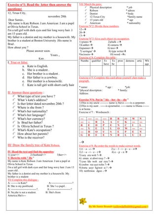 Exercise n°1: Read the letter then answer the
questions:
12, Texas City,
novembre 20th
Dear Samia ,
My name is Kate Robson .I am American .I am a pupil
at Olivia School in Texas.
I'm a tall girl with dark eyes and fair long wavy hair .I
am 13 years old .
My father is a dentist and my mother is a housewife .My
brother is a student at Boston University .His name is
Brad .
How about you ?
Please answer soon.
Yours ,
Kate .
I: True or false:
a. Kate is English.
b. She is a student .
c. Her brother is a student .
d. Her father is a cowboy.
e. Her mother is a housewife.
f. Kate is tall girl with short curly hair
II/ Answer these questions :
What type of text you have ?
What 's kate's address?
Is ther letter dated novembre 20th ?
Where is she from ?
What's her nationality?
What's her language?
What's her currency?
Is Brad her father?
Is Olivia School in Texas ?
What's Kate's occupation?
How about her parents?
Who is the receiver?
III/ Draw the family tree of Kate Robson.
IV/ Read the text and find the opposites:
1) your=/= 2) husband=/= 3)her=/=
V/ Rewrite with " He "
My name is Kate Robson .I am American .I am a pupil at
Olivia School in Texas
I'm a tall girl with dark eyes and fair long wavy hair .I am 13
years old .
My father is a dentist and my mother is a housewife .My
brother is a student
VI/ Complete this dialogue :
A: --------is Kate? A:-----------------------?
B: She is my penfriend. B: She 's a pupil .
A: ----------------------------?. A:-----------------------?
B: No,she is not a student. B: She's from
America.She's---
VII/ Match the pairs:
Physical description * job
Robson * adress
Dentist * body
12.Texas City *family name
13 years old * age
American * nationality
Exercise N°2: Divide these numbers.
12--
20-
13-
Exercise N°3: Give each object its occupation.
1) piano- 2)chalk --
3)Ladder- 4) camera-
4)spanner- 6) taxi-
7) seringue'  8) type writer
9)scissors- 10) wood -s
Exercise n°4: Complete this table :
Numbe qualifier To
have
To
be
pron demons artic Wh
qqs
Exercise n°5: Complete this card about yourself ,then make a
pargraph.
* name: * age : *job:
*physcal description : * family:
Address:
Exercise N°6: Put in " his – her –he – she "
1)This is my uncle --------- name is Steve.------is a carpenter.
2)This is my aunt . ------is ajournalist. ------name is Diana.-------
is at home .
Exercise n°7 : Wordsearch :
--- ---- --- ---- B R O W N
--- -- B L A C K --- ---
R E D P E N C I L
--- Y E L L O W --- ---
--- H O U S E P E N
G R E E N B L U E
--
Exercise n°8: Re-order the words to make correct words.
1) t – a – c - 2) c – l – i – p – e – n
3) l – u – r – e – r 4) e – p - n 
5) uoy era woh ?-
6) eman si ahwt rouy ? -
7) yuo ldo woh ear oyu ?-
8) erehw rea uyo rofm ?-
9) hwta uoyr hgiwet si ? -
10) notfrenoa dgoo .-
By Mr.Samir Bounab (yellowdaffodil66@gmail.com )
 