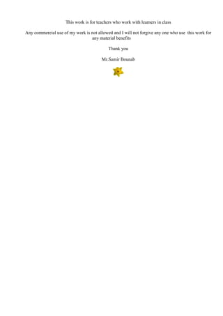 This work is for teachers who work with learners in class
Any commercial use of my work is not allowed and I will not forgive any one who use this work for
any material benefits
Thank you
Mr.Samir Bounab
 
