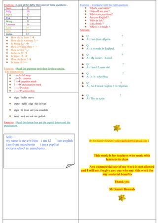 Exercise : Look at this table then answer these questions .
Sami 12
Sally 10
Steve 13
Eva 9
Wang 11
Aminata 14
Sana 10
Ivan 11
Indira 12
How old is Sami ? 
How old is Aminata ?-->
Is Wang 12 ? 
How is Wang, then ?-->
How is Eva ? -->
Indira is 12. 
Is Steve 12. 
How old Ivan ? 
Is Sana 10 ?-->
Exercise : Read the grammar note then do the exercise.
The punctuation :
. --- full stop
, --- comma
? -- question mark
! --- exclamation mark
: ---- colon
; ---- semi-colon
olga hello steve
steve hello olga this is ivan
olga hi ivan are you swedish
ivan no i am not i m polish
Exercise : Read this letter then put the capital letters and the
punctuation.
Exercise : Complete with the right question.
What's your name?
How old are you ?
Where are you from?
Are you English?
What is this ?
Is it a book ?
Where is it made ?
Answers:
Q: ?
A : I am from Algeria.
Q: ?
A : It is made in England.
Q: ?
A : My name's Kamel.
Q: ?
A : I am 12 years old.
Q: ?
A: It is schoolbag.
Q: ?
A : No, I'm not English .I 'm Algerian.
Q: ?
A : This is a pen.
By Mr.Samir Bounab (yellowdaffodil66@gmail.com )
This work is for teachers who work with
learners in class
Any commercial use of my work is not allowed
and I will not forgive any one who use this work for
any material benefits
Thank you
Mr.Samir Bounab
hello
my name is steve wilson i am 12 i am english
i am from manchester i am a pupil at
victoria school in manchester .
 