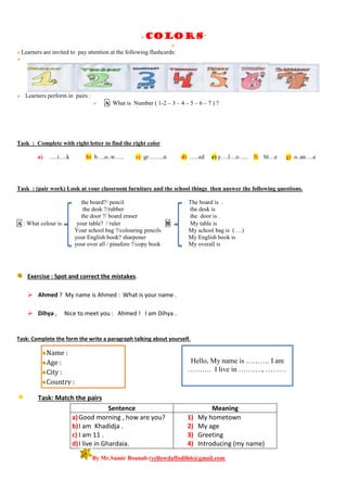 colors”

Learners are invited to pay attention at the following flashcards:

 Learners perform in pairs :
 A: What is Number ( 1-2 – 3 – 4 – 5 – 6 – 7 ) ?
Task : Complete with right letter to find the right color
a) ….i….k b) b….o..w….. c) gr……..n d) …..ed e) y….l…o….. f) bl…e g) o..an….e
Task : (pair work) Look at your classroom furniture and the school things then answer the following questions.
the board?/ pencil The board is .
the desk ?/rubber the desk is
the door ?/ board eraser the door is .
A : What colour is your table? / ruler B: My table is
Your school bag ?/colouring pencils My school bag is (….)
your English book? sharpener My English book is
your over all / pinafore ?/copy book My overall is
Exercise : Spot and correct the mistakes.
 Ahmed ? My name is Ahmed : What is your name .
 Dihya , Nice to meet you : Ahmed ! I am Dihya .
Task: Complete the form the write a paragraph talking about yourself.
Task: Match the pairs
Sentence Meaning
a)Good morning , how are you?
b)I am Khadidja .
c) I am 11 .
d)I live in Ghardaia.
1) My hometown
2) My age
3) Greeting
4) Introducing (my name)
By Mr.Samir Bounab (yellowdaffodil66@gmail.com
Name :
Age :
City :
Country :
Hello, My name is ………. I am
………. I live in ………., ………
 