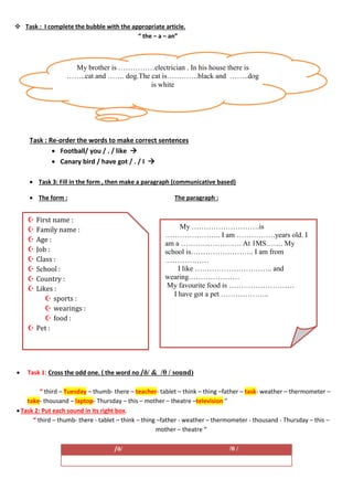  Task : I complete the bubble with the appropriate article.
“ the – a – an”
Task : Re-order the words to make correct sentences
 Football/ you / . / like 
 Canary bird / have got / . / I 
 Task 3: Fill in the form , then make a paragraph (communicative based)
 The form : The paragraph :
 Task 1: Cross the odd one. ( the word no /ð/ & /θ / sound)
“ third – Tuesday – thumb- there – teacher- tablet – think – thing –father – task- weather – thermometer –
take- thousand – laptop- Thursday – this – mother – theatre –television “
Task 2: Put each sound in its right box.
“ third – thumb- there - tablet – think – thing –father - weather – thermometer - thousand - Thursday – this –
mother – theatre “
/ð/ /θ /
My brother is ……………electrician . In his house there is
……..cat and ……. dog.The cat is………….black and ……..dog
is white
 First name :
 Family name :
 Age :
 Job :
 Class :
 School :
 Country :
 Likes :
 sports :
 wearings :
 food :
 Pet :
My ……………………….is
………………….. I am …………….years old. I
am a ……………………. At 1MS……. My
school is…………………….. I am from
………………
I like ………………………….. and
wearing…………………
My favourite food is ………………………
I have got a pet ………………..
 