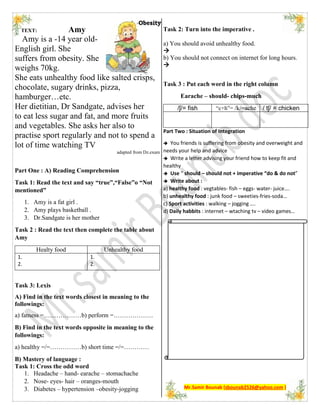 TEXT: Amy
Amy is a -14 year old-
English girl. She
suffers from obesity. She
weighs 70kg.
She eats unhealthy food like salted crisps,
chocolate, sugary drinks, pizza,
hamburger…etc.
Her dietitian, Dr Sandgate, advises her
to eat less sugar and fat, and more fruits
and vegetables. She asks her also to
practise sport regularly and not to spend a
lot of time watching TV
adapted from Dz.exam
Part One : A) Reading Comprehension
Task 1: Read the text and say “true”,“False”o “Not
mentioned”
1. Amy is a fat girl .
2. Amy plays basketball .
3. Dr.Sandgate is her mother
Task 2 : Read the text then complete the table about
Amy
Healty food Unhealthy food
1.
2.
1.
2.
Task 3: Lexis
A) Find in the text words closest in meaning to the
followings:
a) fatness =………………b) perform =……………….
B) Find in the text words opposite in meaning to the
followings:
a) healthy =/=……………b) short time =/=…………
B) Mastery of language :
Task 1: Cross the odd word
1. Headache – hand- earache – stomachache
2. Nose- eyes- hair – oranges-mouth
3. Diabetes – hypertension –obesity-jogging
Task 2: Turn into the imperative .
a) You should avoid unhealthy food.

b) You should not connect on internet for long hours.

Task 3 : Put each word in the right column
Earache – should- chips-much
/ʃ/= fish “c+h”= /k/=ache / tʃ/ = chicken
Part Two : Situation of Integration
 You friends is suffering from obesity and overweight and
needs your help and advice
 Write a letter advising your friend how to keep fit and
healthy
 Use “ should – should not + imperative “do & do not”
 Write about :
a) healthy food : vegtables- fish – eggs- water- juice….
b) unhealthy food : junk food – sweeties-fries-soda…
c) Sport activities : walking – jogging ….
d) Daily habbits : internet – wtaching tv – video games…
Mr.Samir Bounab (sbounab2526@yahoo.com )
 